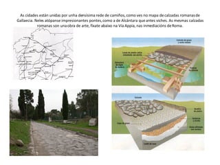 As cidades están unidas por unha densísima rede de camiños, como ves no mapa de calzadas romanas de Gallaecia. Neles atópanse impresionantes pontes, como a de Alcántara que antes viches. As mesmas calzadas romanas son una obra de arte, fíxate abaixo na Vía Appia, nas inmediacións de Roma. 