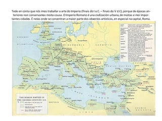 Tede en conta que nós imos traballar a arte do Imperio (finais do I a.C. – finais do V d.C), porque de épocas an-teriores non conservamos moita cousa. O Imperio Romano é una civilización urbana, de moitas e moi impor-tantes cidades. É nelas onde se concentran a maior parte dos obxectos artísticos, en especial na capital, Roma. 
