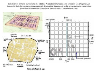 Estudaremos primeiro o urbanismo das cidades.  As cidades romanas de nova fundación son ortogonais, un deseño herdado dos campamentos provisionais de soldados. Na esquerda arriba un campamento, na dereita o plano ideal dunha cidade. Compara co plano actual da Cidade Vella de Lugo. 