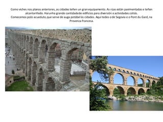 Como viches nos planos anteriores, as cidades teñen un gran equipamento. As rúas están pavimentadas e teñen alcantarillado. Hai unha grande cantidade de edificios para diversión e actividades cotiás. Comecemos polo acueduto, que serve de auga potábel ás cidades. Aquí tedes o de Segovia e o Pont du Gard, na Provenza francesa. 