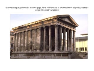 Os templos seguen, polo xeral, o esquema grego. Porén hai diferenzas: as columnas laterais péganse á parede e o templo elévase sobre un  podium . 