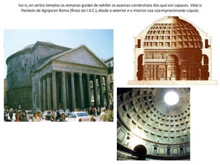 Iso si, en certos templos os romanos gustan de exhibir os avances construtivos dos que son capaces. Velaí o  Panteón de Agripa  en Roma (finais do I d.C.), desde o exterior e o interior coa súa impresionante cúpula: 