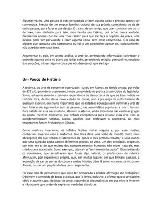 Algumas vezes, uma pessoa já está persuadida a fazer alguma coisa e precisa apenas ser
convencida. Precisa de um empurrãozinho racional de sua própria consciência ou da de
outra pessoa, para fazer o que deseja. É o caso de um amigo que quer comprar um carro
de luxo, tem dinheiro para isso, mas hesita em fazê-lo, por achar mera vaidade.
Precisamos apenas dar-lhe uma ”boa razão” para que ele faça o negócio. Às vezes, uma
pessoa pode ser persuadida a fazer alguma coisa, sem estar convencida. É o caso de
alguém que consulta uma cartomante ou vai a um curandeiro, apesar de, racionalmente,
não acreditar em nada disso.
Argumentar é, pois, em última análise, a arte de, gerenciando informação, convencer o
outro de alguma coisa no plano das idéias e de, gerenciando relação, persuadi-lo, no plano
das emoções, a fazer alguma coisa que nós desejamos que ele faça.
Um Pouco de História
A retórica, ou arte de convencer e persuadir, surgiu em Atenas, na Grécia antiga, por volta
de 427 a.C, quando os atenienses, tendo consolidado na prática os princípios do legislador
Sólon, estavam vivendo a primeira experiência de democracia de que se tem notícia na
História. Ora, dentro desse novo estado de coisas, sem a presença de autoritarismo de
qualquer espécie, era muito importante que os cidadãos conseguissem dominar a arte de
bem falar e de argumentar com as pessoas, nas assembléias populares e nos tribunais.
Para satisfazer essa necessidade, afluíram a Atenas, vindo sobretudo das colônias gregas
da época, mestres itinerantes que tinham competência para ensinar essa arte. Eles se
autodenominavam sofistas, sábios, aqueles que professam a sabedoria. Os mais
importantes foram Protágoras e Górgias.
Como mestres itinerantes, os sofistas faziam muitas viagens e, por esse motivo,
conheciam diversos usos e costumes. Isso lhes dava uma visão de mundo muito mais
abrangente do que tinham os atenienses da época e lhes permitia mostrar a seus alunos
que uma questão podia admitir diferentes pontos de vista. Um dos princípios propostos
por eles era o de que muitos dos comportamentos humanos não eram naturais, mas
criados pela sociedade. Como exemplo, citavam o ”sentimento do pudor”. Contradizendo
os atenienses, que acreditavam que fosse algo natural, os professores de retórica
afirmavam, por experiência própria, que, em muitos lugares por que tinham passado, a
exposição de certas partes do corpo e certos hábitos tidos lá como normais, se vistos em
Atenas, causariam perplexidade e constrangimento.
Foi esse tipo de pensamento que deve ter provocado a célebre afirmação de Protágoras:
O homem é a medida de todas as coisas, que o levou, inclusive, a afirmar que o verdadeiro
sábio é aquele capaz de julgar as coisas segundo as circunstâncias em que elas se inserem
e não aquele que pretende expressar verdades absolutas.
 