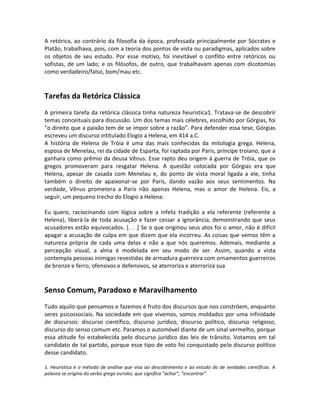 A retórica, ao contrário da filosofia da época, professada principalmente por Sócrates e
Platão, trabalhava, pois, com a teoria dos pontos de vista ou paradigmas, aplicados sobre
os objetos de seu estudo. Por esse motivo, foi inevitável o conflito entre retóricos ou
sofistas, de um lado; e os filósofos, de outro, que trabalhavam apenas com dicotomias
como verdadeiro/falso, bom/mau etc.
Tarefas da Retórica Clássica
A primeira tarefa da retórica clássica tinha natureza heurística1. Tratava-se de descobrir
temas conceituais para discussão. Um dos temas mais célebres, escolhido por Górgias, foi
”o direito que a paixão tem de se impor sobre a razão”. Para defender essa tese, Górgias
escreveu um discurso intitulado Elogio a Helena, em 414 a.C.
A história de Helena de Tróia é uma das mais conhecidas da mitologia grega. Helena,
esposa de Menelau, rei da cidade de Esparta, foi raptada por Paris, príncipe troiano, que a
ganhara como prêmio da deusa Vênus. Esse rapto deu origem à guerra de Tróia, que os
gregos promoveram para resgatar Helena. A questão colocada por Górgias era que
Helena, apesar de casada com Menelau e, do ponto de vista moral ligada a ele, tinha
também o direito de apaixonar-se por Paris, dando vazão aos seus sentimentos. Na
verdade, Vênus prometera a Paris não apenas Helena, mas o amor de Helena. Eis, a
seguir, um pequeno trecho do Elogio a Helena:
Eu quero, raciocinando com lógica sobre a infeliz tradição a ela referente (referente a
Helena), liberá-la de toda acusação e fazer cessar a ignorância, demonstrando que seus
acusadores estão equivocados. [. . .] Se o que originou seus atos foi o amor, não é difícil
apagar a acusação de culpa em que dizem que ela incorreu. As coisas que vemos têm a
natureza própria de cada uma delas e não a que nós queremos. Ademais, mediante a
percepção visual, a alma é modelada em seu modo de ser. Assim, quando a vista
contempla pessoas inimigas revestidas de armadura guerreira com ornamentos guerreiros
de bronze e ferro, ofensivos e defensivos, se aterroriza e aterroriza sua
Senso Comum, Paradoxo e Maravilhamento
Tudo aquilo que pensamos e fazemos é fruto dos discursos que nos constróem, enquanto
seres psicossociais. Na sociedade em que vivemos, somos moldados por uma infinidade
de discursos: discurso científico, discurso jurídico, discurso político, discurso religioso,
discurso do senso comum etc. Paramos o automóvel diante de um sinal vermelho, porque
essa atitude foi estabelecida pelo discurso jurídico das leis de trânsito. Votamos em tal
candidato de tal partido, porque esse tipo de voto foi conquistado pelo discurso político
desse candidato.
1. Heurística é o método de análise que visa ao descobrimento e ao estudo do de verdades científicas. A
palavra se origina do verbo grego eurisko, que significa ”achar”, ”encontrar”.
 