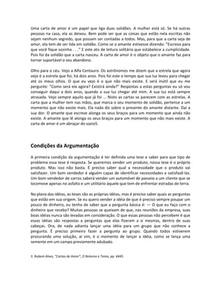Uma carta de amor é um papel que liga duas solidões. A mulher está só. Se há outras
pessoas na casa, ela as deixou. Bem pode ser que as coisas que estão nela escritas não
sejam nenhum segredo, que possam ser contadas a todos. Mas, para que a carta seja de
amor, ela tem de ser lida em solidão. Como se o amante estivesse dizendo: ”Escrevo para
que você fique sozinha . . .” E este ato de leitura solitária que estabelece a cumplicidade.
Pois foi da solidão que a carta nasceu. A carta de amor é o objeto que o amante faz para
tornar suportável o seu abandono.
Olho para o céu. Vejo a Alfa Centauro. Os astrônomos me dizem que a estrela que agora
vejo é a estrela que foi, há dois anos. Pois foi este o tempo que sua luz levou para chegar
até os meus olhos. O que eu vejo é o que não mais existe. E será inútil que eu me
pergunte: ”Como será ela agora? Existirá ainda?” Respostas a estas perguntas eu só vou
conseguir daqui a dois anos, quando a sua luz chegar até mim. A sua luz está sempre
atrasada. Vejo sempre aquilo que já foi ... Nisto as cartas se parecem com as estrelas. A
carta que a mulher tem nas mãos, que marca o seu momento de solidão, pertence a um
momento que não existe mais. Ela nada diz sobre o presente do amante distante. Daí a
sua dor. O amante que escreve alonga os seus braços para um momento que ainda não
existe. A amante que lê alonga os seus braços para um momento que não mais existe. A
carta de amor é um abraçar do vazio5.
Condições da Argumentação
A primeira condição da argumentação é ter definida uma tese e saber para que tipo de
problema essa tese é resposta. Se queremos vender um produto, nossa tese é o próprio
produto. Mas isso não basta. É preciso saber qual a necessidade que o produto vai
satisfazer. Um bom vendedor é alguém capaz de identificar necessidades e satisfazê-las.
Um bom vendedor de carros saberá vender um automóvel de passeio a um cliente que se
locomove apenas no asfalto e um utilitário àquele que tem de enfrentar estradas de terra.
No plano das idéias, as teses são as próprias idéias, mas é preciso saber quais as perguntas
que estão em sua origem. Se eu quero vender a idéia de que é preciso sempre poupar um
pouco de dinheiro, eu tenho de saber que a pergunta básica é: — O que eu faço com o
dinheiro que recebo? Muitas pessoas se queixam de que, nas reuniões da empresa, suas
boas idéias nunca são levadas em consideração. O que essas pessoas não percebem é que
essas idéias são respostas a perguntas que elas fizeram a si mesmas, dentro de suas
cabeças. Ora, de nada adianta lançar uma idéia para um grupo que não conhece a
pergunta. É preciso primeiro fazer a pergunta ao grupo. Quando todos estiverem
procurando uma solução, aí sim, é o momento de lançar a idéia, como se lança uma
semente em um campo previamente adubado.
5. Rubem Alves, ”Cartas de Amor”, O Retorno e Temo, pp. 4445.
 
