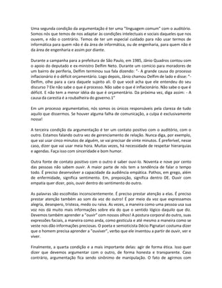 Uma segunda condição da argumentação é ter uma ”linguagem comum” com o auditório.
Somos nós que temos de nos adaptar às condições intelectuais e sociais daqueles que nos
ouvem, e não o contrário. Temos de ter um especial cuidado para não usar termos de
informática para quem não é da área de informática, ou de engenharia, para quem não é
da área de engenharia e assim por diante.
Durante a campanha para a prefeitura de São Paulo, em 1985, Jânio Quadros contou com
o apoio do deputado e ex-ministro Delfim Neto. Durante um comício para moradores de
um bairro de periferia, Delfim terminou sua fala dizendo: ”- A grande causa do processo
inflacionário é o déficit orçamentário. Logo depois, Jânio chamou Delfim de lado e disse: ”-
Delfim, olhe para a cara daquele sujeito ali. O que você acha que ele entendeu do seu
discurso ? Ele não sabe o que é processo. Não sabe o que é inflacionário. Não sabe o que é
déficit. E não tem a menor idéia do que é orçamentário. Da próxima vez, diga assim: - A
causa da carestia é a roubalheira do governo.1”
Em um processo argumentativo, nós somos os únicos responsáveis pela clareza de tudo
aquilo que dissermos. Se houver alguma falha de comunicação, a culpa é exclusivamente
nossa!
A terceira condição da argumentação é ter um contato positivo com o auditório, com o
outro. Estamos falando outra vez de gerenciamento de relação. Nunca diga, por exemplo,
que vai usar cinco minutos de alguém, se vai precisar de vinte minutos. É preferível, nesse
caso, dizer que vai usar meia hora. Muitas vezes, há necessidade de respeitar hierarquias
e agendas. Faça isso com sinceridade e bom humor.
Outra fonte de contato positivo com o outro é saber ouvi-lo. Noventa e nove por cento
das pessoas não sabem ouvir. A maior parte de nós tem a tendência de falar o tempo
todo. É preciso desenvolver a capacidade da audiência empática. Pathos, em grego, além
de enfermidade, significa sentimento. Em, preposição, significa dentro DE. Ouvir com
empatia quer dizer, pois, ouvir dentro do sentimento do outro.
As palavras são escolhidas inconscientemente. É preciso prestar atenção a elas. É preciso
prestar atenção também ao som da voz do outro! É por meio da voz que expressamos
alegria, desespero, tristeza, medo ou raiva. As vezes, a maneira como uma pessoa usa sua
voz nos dá muito mais informações sobre ela do que o sentido lógico daquilo que diz.
Devemos também aprender a ”ouvir” com nossos olhos! A postura corporal do outro, suas
expressões faciais, a maneira como anda, como gesticula e até mesmo a maneira como se
veste nos dão informações preciosas. O poeta e semioticista Décio Pignatari costuma dizer
que o homem precisa aprender a ”ouviver”, verbo que ele inventou a partir de ouvir, ver e
viver.
Finalmente, a quarta condição e a mais importante delas: agir de forma ética. Isso quer
dizer que devemos argumentar com o outro, de forma honesta e transparente. Caso
contrário, argumentação fica sendo sinônimo de manipulação. O fato de agirmos com
 
