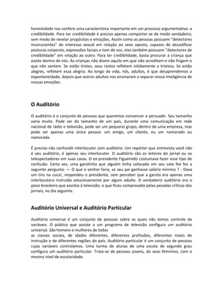 honestidade nos confere uma característica importante em um processo argumentativo: a
credibilidade. Para ter credibilidade é preciso apenas comportar-se de modo verdadeiro,
sem medo de revelar propósitos e emoções. Assim como as pessoas possuem ”detectores
inconscientes” de interesse sexual em relação ao sexo oposto, capazes de decodificar
posturas corporais, expressões faciais e tom de voz, elas também possuem ”detectores de
credibilidade” em relação ao outro. Para ter credibilidade, basta procurar a criança que
existe dentro de nós. As crianças não dizem aquilo em que não acreditam e não fingem o
que não sentem. Se estão tristes, seus rostos refletem nitidamente a tristeza. Se estão
alegres, refletem essa alegria. Ao longo da vida, nós, adultos, é que desaprendemos a
espontaneidade, depois que outros adultos nos ensinaram a separar nossa inteligência de
nossas emoções.
O Auditório
O auditório é o conjunto de pessoas que queremos convencer e persuadir. Seu tamanho
varia muito. Pode ser do tamanho de um país, durante uma comunicação em rede
nacional de rádio e televisão, pode ser um pequeno grupo, dentro de uma empresa, mas
pode ser apenas uma única pessoa: um amigo, um cliente, ou um namorado ou
namorada.
É preciso não confundir interlocutor com auditório. Um repórter que entrevista você não
é seu auditório, é apenas seu interlocutor. O auditório são os leitores do jornal ou os
telespectadores em suas casas. O ex-presidente Figueiredo costumava fazer esse tipo de
confusão. Certa vez, uma garotinha que alguém tinha colocado em seu colo lhe fez a
seguinte pergunta: — O que o senhor faria, se seu pai ganhasse salário mínimo ? - Dava
um tiro na cuca!, respondeu o presidente, sem perceber que a garota era apenas uma
interlocutora instruída astuciosamente por algum adulto. O verdadeiro auditório era o
povo brasileiro que assistia à televisão, o que ficou comprovado pelas pesadas críticas dos
jornais, no dia seguinte.
Auditório Universal e Auditório Particular
Auditório universal é um conjunto de pessoas sobre as quais não temos controle de
variáveis. O público que assiste a um programa de televisão configura um auditório
universal. São homens e mulheres de todas
as classes sociais, de idades diferentes, diferentes profissões, diferentes níveis de
instrução e de diferentes regiões do país. Auditório particular é um conjunto de pessoas
cujas variáveis controlamos. Uma turma de alunas de uma escola de segundo grau
configura um auditório particular. Trata-se de pessoas jovens, do sexo feminino, com o
mesmo nível de escolaridade.
 
