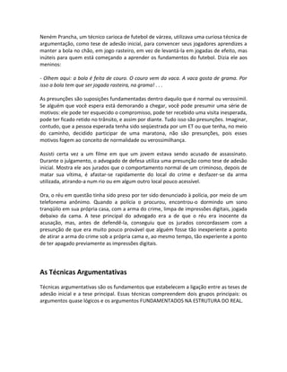 Neném Prancha, um técnico carioca de futebol de várzea, utilizava uma curiosa técnica de
argumentação, como tese de adesão inicial, para convencer seus jogadores aprendizes a
manter a bola no chão, em jogo rasteiro, em vez de levantá-la em jogadas de efeito, mas
inúteis para quem está começando a aprender os fundamentos do futebol. Dizia ele aos
meninos:
- Olhem aqui: a bola é feita de couro. O couro vem da vaca. A vaca gosta de grama. Por
isso a bola tem que ser jogada rasteira, na grama! . . .
As presunções são suposições fundamentadas dentro daquilo que é normal ou verossímil.
Se alguém que você espera está demorando a chegar, você pode presumir uma série de
motivos: ele pode ter esquecido o compromisso, pode ter recebido uma visita inesperada,
pode ter ficado retido no trânsito, e assim por diante. Tudo isso são presunções. Imaginar,
contudo, que a pessoa esperada tenha sido seqüestrada por um ET ou que tenha, no meio
do caminho, decidido participar de uma maratona, não são presunções, pois esses
motivos fogem ao conceito de normalidade ou verossimilhança.
Assisti certa vez a um filme em que um jovem estava sendo acusado de assassinato.
Durante o julgamento, o advogado de defesa utiliza uma presunção como tese de adesão
inicial. Mostra ele aos jurados que o comportamento normal de um criminoso, depois de
matar sua vítima, é afastar-se rapidamente do local do crime e desfazer-se da arma
utilizada, atirando-a num rio ou em algum outro local pouco acessível.
Ora, o réu em questão tinha sido preso por ter sido denunciado à polícia, por meio de um
telefonema anônimo. Quando a polícia o procurou, encontrou-o dormindo um sono
tranqüilo em sua própria casa, com a arma do crime, limpa de impressões digitais, jogada
debaixo da cama. A tese principal do advogado era a de que o réu era inocente da
acusação, mas, antes de defendê-la, conseguiu que os jurados concordassem com a
presunção de que era muito pouco provável que alguém fosse tão inexperiente a ponto
de atirar a arma do crime sob a própria cama e, ao mesmo tempo, tão experiente a ponto
de ter apagado previamente as impressões digitais.
As Técnicas Argumentativas
Técnicas argumentativas são os fundamentos que estabelecem a ligação entre as teses de
adesão inicial e a tese principal. Essas técnicas compreendem dois grupos principais: os
argumentos quase lógicos e os argumentos FUNDAMENTADOS NA ESTRUTURA DO REAL.
 