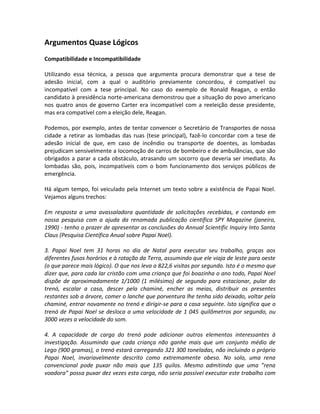 Argumentos Quase Lógicos
Compatibilidade e Incompatibilidade
Utilizando essa técnica, a pessoa que argumenta procura demonstrar que a tese de
adesão inicial, com a qual o auditório previamente concordou, é compatível ou
incompatível com a tese principal. No caso do exemplo de Ronald Reagan, o então
candidato à presidência norte-americana demonstrou que a situação do povo americano
nos quatro anos de governo Carter era incompatível com a reeleição desse presidente,
mas era compatível com a eleição dele, Reagan.
Podemos, por exemplo, antes de tentar convencer o Secretário de Transportes de nossa
cidade a retirar as lombadas das ruas (tese principal), fazê-lo concordar com a tese de
adesão inicial de que, em caso de incêndio ou transporte de doentes, as lombadas
prejudicam sensivelmente a locomoção de carros de bombeiro e de ambulâncias, que são
obrigados a parar a cada obstáculo, atrasando um socorro que deveria ser imediato. As
lombadas são, pois, incompatíveis com o bom funcionamento dos serviços públicos de
emergência.
Há algum tempo, foi veiculado pela Internet um texto sobre a existência de Papai Noel.
Vejamos alguns trechos:
Em resposta a uma avassaladora quantidade de solicitações recebidas, e contando em
nossa pesquisa com a ajuda da renomada publicação científica SPY Magazine (janeiro,
1990) - tenho o prazer de apresentar as conclusões do Annual Scientific Inquiry Into Santa
Claus (Pesquisa Científica Anual sobre Papai Noel).
3. Papai Noel tem 31 horas no dia de Natal para executar seu trabalho, graças aos
diferentes fusos horários e à rotação da Terra, assumindo que ele viaja de leste para oeste
(o que parece mais lógico). O que nos leva a 822,6 visitas por segundo. Isto é o mesmo que
dizer que, para cada lar cristão com uma criança que foi boazinha o ano todo, Papai Noel
dispõe de aproximadamente 1/1000 (1 milésimo) de segundo para estacionar, pular do
trenó, escalar a casa, descer pela chaminé, encher as meias, distribuir os presentes
restantes sob a árvore, comer o lanche que porventura lhe tenha sido deixado, voltar pela
chaminé, entrar novamente no trenó e dirigir-se para a casa seguinte. Isto significa que o
trenó de Papai Noel se desloca a uma velocidade de 1 045 quilômetros por segundo, ou
3000 vezes a velocidade do som.
4. A capacidade de carga do trenó pode adicionar outros elementos interessantes à
investigação. Assumindo que cada criança não ganhe mais que um conjunto médio de
Lego (900 gramas), o trenó estará carregando 321 300 toneladas, não incluindo o próprio
Papai Noel, invariavelmente descrito como extremamente obeso. No solo, uma rena
convencional pode puxar não mais que 135 quilos. Mesmo admitindo que uma ”rena
voadora” possa puxar dez vezes esta carga, não seria possível executar este trabalho com
 