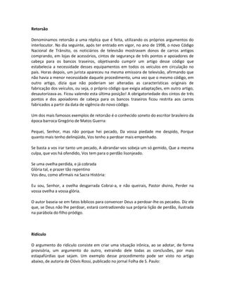 Retorsão
Denominamos retorsão a uma réplica que é feita, utilizando os próprios argumentos do
interlocutor. No dia seguinte, após ter entrado em vigor, no ano de 1998, o novo Código
Nacional de Trânsito, os noticiários de televisão mostravam donos de carros antigos
comprando, em lojas de acessórios, cintos de segurança de três pontos e apoiadores de
cabeça para os bancos traseiros, objetivando cumprir um artigo desse código que
estabelecia a necessidade desses equipamentos em todos os veículos em circulação no
país. Horas depois, um jurista apareceu na mesma emissora de televisão, afirmando que
não havia a menor necessidade daquele procedimento, uma vez que o mesmo código, em
outro artigo, dizia que não poderiam ser alteradas as características originais de
fabricação dos veículos, ou seja, o próprio código que exigia adaptações, em outro artigo,
desautorizava-as. Ficou valendo esta última posição! A obrigatoriedade dos cintos de três
pontos e dos apoiadores de cabeça para os bancos traseiros ficou restrita aos carros
fabricados a partir da data de vigência do novo código.
Um dos mais famosos exemplos de retorsão é o conhecido soneto do escritor brasileiro da
época barroca Gregório de Matos Guerra:
Pequei, Senhor, mas não porque hei pecado, Da vossa piedade me despido, Porque
quanto mais tenho delinqüido, Vos tenho a perdoar mais empenhado.
Se basta a vos irar tanto um pecado, A abrandar-vos sobeja um só gemido, Que a mesma
culpa, que vos há ofendido, Vos tem para o perdão lisonjeado.
Se uma ovelha perdida, e já cobrada
Glória tal, e prazer tão repentino
Vos deu, como afirmais na Sacra História:
Eu sou, Senhor, a ovelha desgarrada Cobrai-a, e não queirais, Pastor divino, Perder na
vossa ovelha a vossa glória.
O autor baseia-se em fatos bíblicos para convencer Deus a perdoar-lhe os pecados. Diz ele
que, se Deus não lhe perdoar, estará contradizendo sua própria lição de perdão, ilustrada
na parábola do filho pródigo.
Ridículo
O argumento do ridículo consiste em criar uma situação irônica, ao se adotar, de forma
provisória, um argumento do outro, extraindo dele todas as conclusões, por mais
estapafúrdias que sejam. Um exemplo desse procedimento pode ser visto no artigo
abaixo, de autoria de Clóvis Rossi, publicado no jornal Folha de S. Paulo:
 