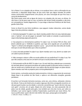 Cai o Palace 2 e os culpados são as vítimas, se se pudesse levar a sério a afirmação de seu
construtor, o deputado Sérgio Naya, de que ouviu falar que algum morador do prédio
estava construindo irregularmente uma piscina, em clara insinuação de que fora essa a
causa do desabamento.
São Paulo quase some sob as águas de março e os culpados são, de novo, as vítimas. Se
não fosse o tal do povo sujar as ruas, os bueiros não teriam ficado entupidos e não teria,
em conseqüência, havido alagamentos. É o que alega a laboriosa Prefeitura de São Paulo,
gestão Celso Pitta.
Como no Brasil há uma forte tendência a que peguem modas indecentes, vamos desde
logo à lista dos próximos culpados:
1. Está desempregado? A culpa é sua. Quem mandou preferir ficar em casa, batendo papo
com a ”patroa”, em vez de pegar no pesado? Você acaba se viciando no generosíssimo
seguro-desemprego pago pelo governo.
2. Sua pequena ou microempresa quebrou? A culpa é sua. Se tivesse PhD em Ásia, você
ficaria sabendo que a Tailândia ia quebrar, que logo seria seguida por um punhado de
”tigres” e o Brasil seria obrigado a duplicar o juros que já eram dos mais altos do mundo.
Será que só você não percebeu que a Ásia ia quebrar?
3. Levou uma bala perdida? A culpa é sua. Quem mandou sair à rua, dormir ou nadar sem
um colete à prova de balas?
4. Não conseguiu colocar o filho na escola pública de sua preferência? A culpa é sua. Por
que não comprou uma casa em um bairro em que a escola próxima tem vagas?
5. Está penando na fila do INSS? A culpa é sua. Só você não ficou sabendo que a economia
de mercado oferece uma penca de planos de saúde privados (a fila pelo menos é menor). E
não me venha com a história de que o seu salário não lhe permite pagar um plano desses.
Quem mandou você não se preparar para a tal da globalização?1
Como vemos, o articulista aceita de modo provisório e irônico o argumento do construtor
Sérgio Naya e do prefeito de São Paulo, e aplica-o em diferentes situações, gerando
paradoxos.
O escritor Luís Fernando Veríssimo escreveu, certa vez, uma crônica, utilizando a técnica
do ridículo. Trata-se da história de um pobre cego que não tinha conseguido encontrar um
cão para guiá-lo pelas ruas da cidade e, como diz o provérbio que ”quem não tem cão caça
com gato”, arrumou ele um gato. Depois de certo tempo, era visto passeando não só
pelas ruas da cidade, guiado pelo gato, mas também por cima dos muros, por sobre os
telhados e por outros lugares insólitos freqüentados usualmente por esses felinos. Por
isso eu prefiro dizer: quem não tem cão melhor não caçar, porque gato só atrapalha!
1. Folha de S. Paulo, 7.3.1998, p. 1-2.
 