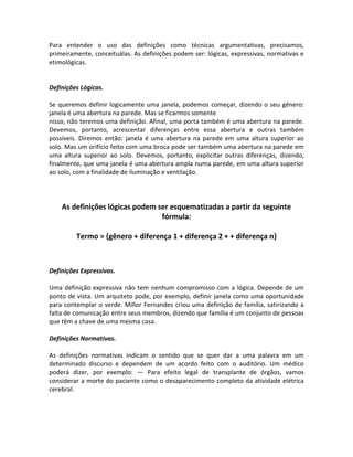 Para entender o uso das definições como técnicas argumentativas, precisamos,
primeiramente, conceituálas. As definições podem ser: lógicas, expressivas, normativas e
etimológicas.
Definições Lógicas.
Se queremos definir logicamente uma janela, podemos começar, dizendo o seu gênero:
janela é uma abertura na parede. Mas se ficarmos somente
nisso, não teremos uma definição. Afinal, uma porta também é uma abertura na parede.
Devemos, portanto, acrescentar diferenças entre essa abertura e outras também
possíveis. Diremos então: janela é uma abertura na parede em uma altura superior ao
solo. Mas um orifício feito com uma broca pode ser também uma abertura na parede em
uma altura superior ao solo. Devemos, portanto, explicitar outras diferenças, dizendo,
finalmente, que uma janela é uma abertura ampla numa parede, em uma altura superior
ao solo, com a finalidade de iluminação e ventilação.
As definições lógicas podem ser esquematizadas a partir da seguinte
fórmula:
Termo = {gênero + diferença 1 + diferença 2 + + diferença n}
Definições Expressivas.
Uma definição expressiva não tem nenhum compromisso com a lógica. Depende de um
ponto de vista. Um arquiteto pode, por exemplo, definir janela como uma oportunidade
para contemplar o verde. Millor Fernandes criou uma definição de família, satirizando a
falta de comunicação entre seus membros, dizendo que família é um conjunto de pessoas
que têm a chave de uma mesma casa.
Definições Normativas.
As definições normativas indicam o sentido que se quer dar a uma palavra em um
determinado discurso e dependem de um acordo feito com o auditório. Um médico
poderá dizer, por exemplo: — Para efeito legal de transplante de órgãos, vamos
considerar a morte do paciente como o desaparecimento completo da atividade elétrica
cerebral.
 