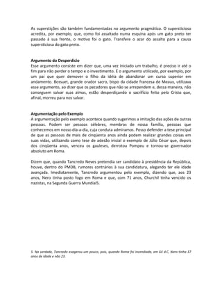 As superstições são também fundamentadas no argumento pragmático. O supersticioso
acredita, por exemplo, que, como foi assaltado numa esquina após um gato preto ter
passado à sua frente, o motivo foi o gato. Transfere o azar do assalto para a causa
supersticiosa do gato preto.
Argumento do Desperdício
Esse argumento consiste em dizer que, uma vez iniciado um trabalho, é preciso ir até o
fim para não perder o tempo e o investimento. É o argumento utilizado, por exemplo, por
um pai que quer demover o filho da idéia de abandonar um curso superior em
andamento. Bossuet, grande orador sacro, bispo da cidade francesa de Meaux, utilizava
esse argumento, ao dizer que os pecadores que não se arrependem e, dessa maneira, não
conseguem salvar suas almas, estão desperdiçando o sacrifício feito pelo Cristo que,
afinal, morreu para nos salvar.
Argumentação pelo Exemplo
A argumentação pelo exemplo acontece quando sugerimos a imitação das ações de outras
pessoas. Podem ser pessoas célebres, membros de nossa família, pessoas que
conhecemos em nosso dia-a-dia, cuja conduta admiramos. Posso defender a tese principal
de que as pessoas de mais de cinqüenta anos ainda podem realizar grandes coisas em
suas vidas, utilizando como tese de adesão inicial o exemplo de Júlio César que, depois
dos cinqüenta anos, venceu os gauleses, derrotou Pompeu e tornou-se governador
absoluto em Roma.
Dizem que, quando Tancredo Neves pretendia ser candidato à presidência da República,
houve, dentro do PMDB, rumores contrários à sua candidatura, alegando ter ele idade
avançada. Imediatamente, Tancredo argumentou pelo exemplo, dizendo que, aos 23
anos, Nero tinha posto fogo em Roma e que, com 71 anos, Churchil tinha vencido os
nazistas, na Segunda Guerra Mundial5.
5. Na verdade, Tancredo exagerou um pouco, pois, quando Roma foi incendiada, em 64 d.C, Nero tinha 37
anos de idade e não 23.
 