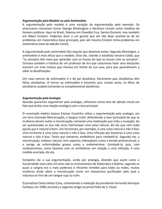Argumentação pelo Modelo ou pelo Antimodelo
A argumentação pelo modelo é uma variação da argumentação pelo exemplo. Os
americanos costumam tomar George Washington e Abraham Lincoln como modelos de
homens públicos. Aqui no Brasil, falamos em Oswaldo Cruz, Santos Dumont, mas também
em Albert Einstein. Podemos dizer a um garoto que ele não deve acanhar-se de ter
problemas em matemática (tese principal), pois até mesmo Einstein tinha problemas em
matemática (tese de adesão inicial).
A argumentação pelo antimodelo fala naquilo que devemos evitar. Segundo Montaigne, o
antimodelo é mais eficaz que o modelo. Dizia ele, citando o estadista romano Catão, que
”os sensatos têm mais que aprender com os loucos do que os loucos com os sensatos”.
Contava também a história de um professor de lira que costumava fazer seus discípulos
ouvirem um mau músico que morava em frente da sua casa, para que aprendessem a
odiar as desafinações.
Um caso comum de antimodelo é o do pai alcoólatra. Raramente pais alcoólatras têm
filhos alcoólatras. O horror ao antimodelo é tamanho que, muitas vezes, os filhos de
alcoólatras acabam tornando-se completamente abstêmios.
Argumentação pela Analogia
Quando queremos argumentar pela analogia, utilizamos como tese de adesão inicial um
fato que tenha uma relação analógica com a tese principal.
O renomado médico baiano Elsimar Coutinho utiliza a argumentação pela analogia, em
um livro chamado Menstruação, a Sangria Inútil, defendendo a tese (principal) de que as
mulheres devem evitar a menstruação, tomando uma medicação que iniba a ovulação. Ao
ser questionado se isso não seria interromper uma coisa natural, diz ele que nem tudo
aquilo que é natural é bom. Um terremoto, por exemplo, é uma coisa natural e não é boa.
Uma enchente é uma coisa natural e não é boa. Uma infecção por bactérias é uma coisa
natural e não é boa. Tanto que tomamos antibióticos para combatê-la. Segundo ele, a
menstruação, embora natural, tem aspectos indesejáveis como a tensão prémenstrual, e
o perigo de enfermidades graves como a endometriose. Combatê-la, pois, com
medicamentos, como fazemos com os antibióticos em relação a uma infecção, é uma
medida acertada, diz ele.
Completa ele a sua argumentação, ainda por analogia, dizendo que assim como a
humanidade viveu dois mil anos sob os ensinamentos de Hipócrates e Galeno, segundo os
quais a sangria era o mais poderoso e eficiente remédio para todos os males, muitas
mulheres ainda vêem a menstruação como um mecanismo purificador pelo qual a
natureza se livra de um sangue sujo ou ruim.
O jornalista Carlos Heitor Cony, comentando a reeleição do presidente Fernando Henrique
Cardoso, em 1998, escreveu o seguinte artigo no jornal Folha de S. Paulo:
 
