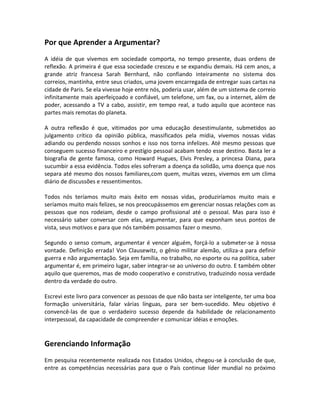 Por que Aprender a Argumentar?
A idéia de que vivemos em sociedade comporta, no tempo presente, duas ordens de
reflexão. A primeira é que essa sociedade cresceu e se expandiu demais. Há cem anos, a
grande atriz francesa Sarah Bernhard, não confiando inteiramente no sistema dos
correios, mantinha, entre seus criados, uma jovem encarregada de entregar suas cartas na
cidade de Paris. Se ela vivesse hoje entre nós, poderia usar, além de um sistema de correio
infinitamente mais aperfeiçoado e confiável, um telefone, um fax, ou a internet, além de
poder, acessando a TV a cabo, assistir, em tempo real, a tudo aquilo que acontece nas
partes mais remotas do planeta.
A outra reflexão é que, vitimados por uma educação desestimulante, submetidos ao
julgamento crítico da opinião pública, massificados pela mídia, vivemos nossas vidas
adiando ou perdendo nossos sonhos e isso nos torna infelizes. Até mesmo pessoas que
conseguem sucesso financeiro e prestígio pessoal acabam tendo esse destino. Basta ler a
biografia de gente famosa, como Howard Hugues, Elvis Presley, a princesa Diana, para
sucumbir a essa evidência. Todos eles sofreram a doença da solidão, uma doença que nos
separa até mesmo dos nossos familiares,com quem, muitas vezes, vivemos em um clima
diário de discussões e ressentimentos.
Todos nós teríamos muito mais êxito em nossas vidas, produziríamos muito mais e
seríamos muito mais felizes, se nos preocupássemos em gerenciar nossas relações com as
pessoas que nos rodeiam, desde o campo profissional até o pessoal. Mas para isso é
necessário saber conversar com elas, argumentar, para que exponham seus pontos de
vista, seus motivos e para que nós também possamos fazer o mesmo.
Segundo o senso comum, argumentar é vencer alguém, forçá-lo a submeter-se à nossa
vontade. Definição errada! Von Clausewitz, o gênio militar alemão, utiliza-a para definir
guerra e não argumentação. Seja em família, no trabalho, no esporte ou na política, saber
argumentar é, em primeiro lugar, saber integrar-se ao universo do outro. E também obter
aquilo que queremos, mas de modo cooperativo e construtivo, traduzindo nossa verdade
dentro da verdade do outro.
Escrevi este livro para convencer as pessoas de que não basta ser inteligente, ter uma boa
formação universitária, falar várias línguas, para ser bem-sucedido. Meu objetivo é
convencê-las de que o verdadeiro sucesso depende da habilidade de relacionamento
interpessoal, da capacidade de compreender e comunicar idéias e emoções.
Gerenciando Informação
Em pesquisa recentemente realizada nos Estados Unidos, chegou-se à conclusão de que,
entre as competências necessárias para que o País continue líder mundial no próximo
 