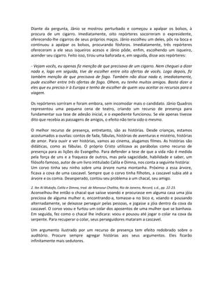 Diante da pergunta, Jânio se mostrou perturbado e começou a apalpar os bolsos, à
procura de um cigarro. Imediatamente, oito repórteres socorreram o expresidente,
oferecendo-lhe cigarros de seus próprios maços. Jânio escolheu um deles, pôs na boca e
continuou a apalpar os bolsos, procurando fósforos. Imediatamente, três repórteres
ofereceram a ele seus isqueiros acesos e Jânio pôde, enfim, escolhendo um isqueiro,
acender seu cigarro. Feito isso, tirou uma baforada e, em seguida, disse aos repórteres:
- Vejam vocês, eu apenas fiz menção de que precisava de um cigarro. Nem cheguei a dizer
nada e, logo em seguida, tive de escolher entre oito ofertas de vocês. Logo depois, fiz
também menção de que precisava de fogo. Também não disse nada e, imediatamente,
pude escolher entre três ofertas de fogo. Olhem, eu tenho muitos amigos. Basta dizer a
eles que eu preciso ir à Europa e tenho de escolher de quem vou aceitar os recursos para a
viagem.
Os repórteres sorriram e foram embora, sem incomodar mais o candidato. Jânio Quadros
representou uma pequena cena de teatro, criando um recurso de presença para
fundamentar sua tese de adesão inicial, e o expediente funcionou. Se ele apenas tivesse
dito que recebia as passagens de amigos, o efeito não teria sido o mesmo.
O melhor recurso de presença, entretanto, são as histórias. Desde crianças, estamos
acostumados a ouvilas: contos de fada, fábulas, histórias de aventuras e mistério, histórias
de amor. Para ouvir e ver histórias, vamos ao cinema, alugamos filmes. As histórias são
didáticas, como as fábulas. O próprio Cristo utilizava as parábolas como recurso de
presença para as lições do Evangelho. Para defender a tese de que a vida não é medida
pela força de uns e a fraqueza de outros, mas pela sagacidade, habilidade e saber, um
filósofo famoso, autor de um livro intitulado Calila e Dimna, nos conta a seguinte história:
Um corvo tinha seu ninho sobre uma árvore numa montanha. Próximo a essa árvore,
ficava a cova de uma cascavel. Sempre que o corvo tinha filhotes, a cascavel subia até a
árvore e os comia. Desesperado, contou seu problema a um chacal, seu amigo.
2. Ibn Al-Mukafa, Calila e Dimna, trad. de Mansour Challita, Rio de Janeiro, Record, s.d., pp. 22-23.
Aconselhou-lhe então o chacal que saísse voando e procurasse em alguma casa uma jóia
preciosa de alguma mulher e, encontrando-a, tomasse-a no bico e, voando e pousando
alternadamente, se deixasse perseguir pelas pessoas, e jogasse a jóia dentro da cova da
cascavel. O corvo voou e furtou um colar dos aposentos de uma mulher que se banhava.
Em seguida, fez como o chacal lhe indicara: voou e pousou até jogar o colar na cova da
serpente. Para recuperar o colar, seus perseguidores mataram a cascavel.
Um argumento ilustrado por um recurso de presença tem efeito redobrado sobre o
auditório. Procure sempre agregar histórias aos seus argumentos. Eles ficarão
infinitamente mais sedutores.
 