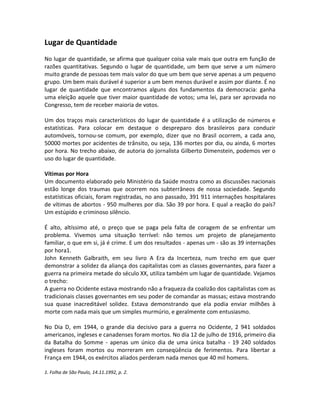Lugar de Quantidade
No lugar de quantidade, se afirma que qualquer coisa vale mais que outra em função de
razões quantitativas. Segundo o lugar de quantidade, um bem que serve a um número
muito grande de pessoas tem mais valor do que um bem que serve apenas a um pequeno
grupo. Um bem mais durável é superior a um bem menos durável e assim por diante. É no
lugar de quantidade que encontramos alguns dos fundamentos da democracia: ganha
uma eleição aquele que tiver maior quantidade de votos; uma lei, para ser aprovada no
Congresso, tem de receber maioria de votos.
Um dos traços mais característicos do lugar de quantidade é a utilização de números e
estatísticas. Para colocar em destaque o despreparo dos brasileiros para conduzir
automóveis, tornou-se comum, por exemplo, dizer que no Brasil ocorrem, a cada ano,
50000 mortes por acidentes de trânsito, ou seja, 136 mortes por dia, ou ainda, 6 mortes
por hora. No trecho abaixo, de autoria do jornalista Gilberto Dimenstein, podemos ver o
uso do lugar de quantidade.
Vítimas por Hora
Um documento elaborado pelo Ministério da Saúde mostra como as discussões nacionais
estão longe dos traumas que ocorrem nos subterrâneos de nossa sociedade. Segundo
estatísticas oficiais, foram registradas, no ano passado, 391 911 internações hospitalares
de vítimas de abortos - 950 mulheres por dia. São 39 por hora. E qual a reação do país?
Um estúpido e criminoso silêncio.
É alto, altíssimo até, o preço que se paga pela falta de coragem de se enfrentar um
problema. Vivemos uma situação terrível: não temos um projeto de planejamento
familiar, o que em si, já é crime. E um dos resultados - apenas um - são as 39 internações
por hora1.
John Kenneth Galbraith, em seu livro A Era da Incerteza, num trecho em que quer
demonstrar a solidez da aliança dos capitalistas com as classes governantes, para fazer a
guerra na primeira metade do século XX, utiliza também um lugar de quantidade. Vejamos
o trecho:
A guerra no Ocidente estava mostrando não a fraqueza da coalizão dos capitalistas com as
tradicionais classes governantes em seu poder de comandar as massas; estava mostrando
sua quase inacreditável solidez. Estava demonstrando que ela podia enviar milhões à
morte com nada mais que um simples murmúrio, e geralmente com entusiasmo.
No Dia D, em 1944, o grande dia decisivo para a guerra no Ocidente, 2 941 soldados
americanos, ingleses e canadenses foram mortos. No dia 12 de julho de 1916, primeiro dia
da Batalha do Somme - apenas um único dia de uma única batalha - 19 240 soldados
ingleses foram mortos ou morreram em conseqüência de ferimentos. Para libertar a
França em 1944, os exércitos aliados perderam nada menos que 40 mil homens.
1. Folha de São Paulo, 14.11.1992, p. 2.
 