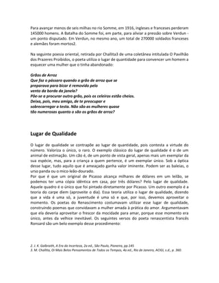 Para avançar menos de seis milhas no rio Somme, em 1916, ingleses e franceses perderam
145000 homens. A Batalha do Somme foi, em parte, para aliviar a pressão sobre Verdun -
um ponto disputado. Em Verdun, no mesmo ano, um total de 270000 soldados franceses
e alemães foram mortos2.
Na seguinte poesia oriental, retirada por Challita3 de uma coletânea intitulada O Pavilhão
dos Prazeres Proibidos, o poeta utiliza o lugar de quantidade para convencer um homem a
esquecer uma mulher que o tinha abandonado:
Grãos de Arroz
Que faz o pássaro quando o grão de arroz que se
preparava para bicar é removido pelo
vento da borda da janela?
Põe-se a procurar outro grão, pois os celeiros estão cheios.
Deixa, pois, meu amigo, de te preocupar e
sobrecarregar a testa. Não são as mulheres quase
tão numerosas quanto o são os grãos de arroz?
Lugar de Qualidade
O lugar de qualidade se contrapõe ao lugar de quantidade, pois contesta a virtude do
número. Valoriza o único, o raro. O exemplo clássico do lugar de qualidade é o de um
animal de estimação. Um cão é, de um ponto de vista geral, apenas mais um exemplar da
sua espécie, mas, para a criança a quem pertence, é um exemplar único. Sob a óptica
desse lugar, tudo aquilo que é ameaçado ganha valor iminente. Podem ser as baleias, o
urso panda ou o mico-leão-dourado.
Por que é que um original de Picasso alcança milhares de dólares em um leilão, se
podemos ter uma cópia idêntica em casa, por três dólares? Pelo lugar de qualidade.
Aquele quadro é o único que foi pintado diretamente por Picasso. Um outro exemplo é a
teoria do carpe diem (aproveite o dia). Essa teoria utiliza o lugar de qualidade, dizendo
que a vida é uma só, a juventude é uma só e que, por isso, devemos aproveitar o
momento. Os poetas do Renascimento costumavam utilizar esse lugar de qualidade,
construindo poemas que convidavam a mulher amada à prática do amor. Argumentavam
que ela deveria aproveitar o frescor da mocidade para amar, porque esse momento era
único, antes da velhice inevitável. Os seguintes versos do poeta renascentista francês
Ronsard são um belo exemplo desse procedimento:
2. J. K. Galbraith, A Era da Incerteza, 2a ed., São Paulo, Pioneira, pp.145
3. M. Challita, Oi Mais Belos Pensamentos de Todos os Tempos, 4a ed., Rio de Janeiro, ACIGI, s.d., p. 360.
 