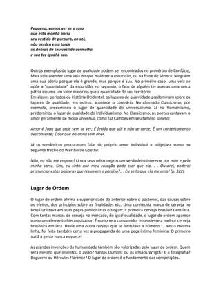 Pequena, vamos ver se a rosa
que esta manhã abriu
seu vestido de púrpura, ao sol,
não perdeu esta tarde
as dobras de seu vestido vermelho
e sua tez igual à sua.
Outros exemplos de lugar de qualidade podem ser encontrados no provérbio de Confúcio,
Mais vale acender uma vela do que maldizer a escuridão, ou na frase de Sêneca: Ninguém
ama sua pátria porque ela é grande, mas porque é sua. No primeiro caso, uma vela se
opõe a ”quantidade” da escuridão, no segundo, o fato de alguém ter apenas uma única
pátria assume um valor maior do que a quantidade do seu território.
Em alguns períodos da História Ocidental, os lugares de quantidade predominam sobre os
lugares de qualidade; em outros, acontece o contrário. No chamado Classicismo, por
exemplo, predominou o lugar de quantidade do universalismo. Já no Romantismo,
predominou o lugar de qualidade do individualismo. No Classicismo, os poetas cantavam o
amor geralmente de modo universal, como faz Camões em seu famoso soneto:
Amor é fogo que arde sem se ver; É ferida que dói e não se sente; É um contentamento
descontente; É dor que desatina sem doer.
Já os românticos procuravam falar do próprio amor individual e subjetivo, como no
seguinte trecho do Wertherde Goethe:
Não, eu não me engano! Li nos seus olhos negros um verdadeiro interesse por mim e pela
minha sorte. Sim, eu sinto que meu coração pode crer que ela. . . Ousarei, poderei
pronunciar estas palavras que resumem o paraíso?.. . Eu sinto que ela me ama! (p. 322).
Lugar de Ordem
O lugar de ordem afirma a superioridade do anterior sobre o posterior, das causas sobre
os efeitos, dos princípios sobre as finalidades etc. Uma conhecida marca de cerveja no
Brasil utilizava em suas peças publicitárias o slogan: a primeira cerveja brasileira em lata.
Com tantas marcas de cerveja no mercado, de igual qualidade, o lugar de ordem aparece
como um elemento hierarquizador. É como se o consumidor entendesse a melhor cerveja
brasileira em lata. Havia uma outra cerveja que se intitulava a número 1. Nessa mesma
linha, foi feita também certa vez a propaganda de uma peça íntima feminina: O primeiro
sutiã a gente nunca esquece!
As grandes invenções da humanidade também são valorizadas pelo lugar de ordem. Quem
será mesmo que inventou o avião? Santos Dumont ou os irmãos Wrigth? E a fotografia?
Daguerre ou Hércules Florence? O lugar de ordem é o fundamento das competições.
 