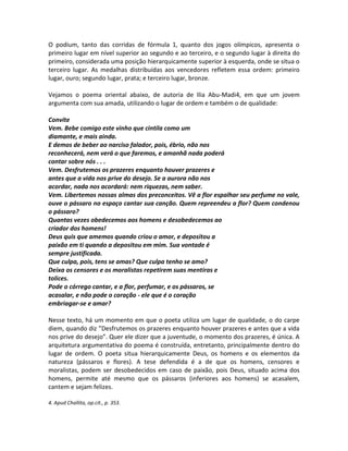 O podium, tanto das corridas de fórmula 1, quanto dos jogos olímpicos, apresenta o
primeiro lugar em nível superior ao segundo e ao terceiro, e o segundo lugar à direita do
primeiro, considerada uma posição hierarquicamente superior à esquerda, onde se situa o
terceiro lugar. As medalhas distribuídas aos vencedores refletem essa ordem: primeiro
lugar, ouro; segundo lugar, prata; e terceiro lugar, bronze.
Vejamos o poema oriental abaixo, de autoria de Ilia Abu-Madi4, em que um jovem
argumenta com sua amada, utilizando o lugar de ordem e também o de qualidade:
Convite
Vem. Bebe comigo este vinho que cintila como um
diamante, e mais ainda.
E demos de beber ao narciso falador, pois, ébrio, não nos
reconhecerá, nem verá o que faremos, e amanhã nada poderá
contar sobre nós . . .
Vem. Desfrutemos os prazeres enquanto houver prazeres e
antes que a vida nos prive do desejo. Se a aurora não nos
acordar, nada nos acordará: nem riquezas, nem saber.
Vem. Libertemos nossas almas dos preconceitos. Vê a flor espalhar seu perfume no vale,
ouve o pássaro no espaço cantar sua canção. Quem repreendeu a flor? Quem condenou
o pássaro?
Quantas vezes obedecemos aos homens e desobedecemos ao
criador dos homens!
Deus quis que amemos quando criou o amor, e depositou a
paixão em ti quando a depositou em mim. Sua vontade é
sempre justificada.
Que culpa, pois, tens se amas? Que culpa tenho se amo?
Deixa os censores e os moralistas repetirem suas mentiras e
tolices.
Pode o córrego cantar, e a flor, perfumar, e os pássaros, se
acasalar, e não pode o coração - ele que é o coração
embriagar-se e amar?
Nesse texto, há um momento em que o poeta utiliza um lugar de qualidade, o do carpe
diem, quando diz ”Desfrutemos os prazeres enquanto houver prazeres e antes que a vida
nos prive do desejo”. Quer ele dizer que a juventude, o momento dos prazeres, é única. A
arquitetura argumentativa do poema é construída, entretanto, principalmente dentro do
lugar de ordem. O poeta situa hierarquicamente Deus, os homens e os elementos da
natureza (pássaros e flores). A tese defendida é a de que os homens, censores e
moralistas, podem ser desobedecidos em caso de paixão, pois Deus, situado acima dos
homens, permite até mesmo que os pássaros (inferiores aos homens) se acasalem,
cantem e sejam felizes.
4. Apud Challita, op.cit., p. 353.
 
