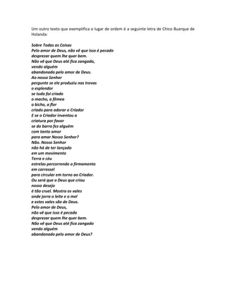 Um outro texto que exemplifica o lugar de ordem é a seguinte letra de Chico Buarque de
Holanda:
Sobre Todas as Coisas
Pelo amor de Deus, não vê que isso é pecado
desprezar quem lhe quer bem.
Não vê que Deus até fica zangado,
vendo alguém
abandonado pelo amor de Deus.
Ao nosso Senhor
pergunte se ele produziu nas trevas
o esplendor
se tudo foi criado
o macho, a fêmea
o bicho, a flor
criado para adorar o Criador
E se o Criador inventou a
criatura por favor
se do barro fez alguém
com tanto amor
para amar Nosso Senhor?
Não. Nosso Senhor
não há de ter lançado
em um movimento
Terra e céu
estrelas percorrendo o firmamento
em carrossel
para circular em torno ao Criador.
Ou será que o Deus que criou
nosso desejo
é tão cruel. Mostra os vales
onde jorra o leite e o mel
e estes vales são de Deus.
Pelo amor de Deus,
não vê que isso é pecado
desprezar quem lhe quer bem.
Não vê que Deus até fica zangado
vendo alguém
abandonado pelo amor de Deus?
 