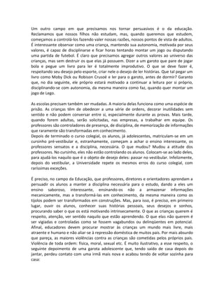 Um outro campo em que precisamos nos tornar persuasivos é o da educação.
Reclamamos que nossos filhos não estudam, mas, quando queremos que estudem,
começamos a controlá-los fazendo valer nossas razões, nossos pontos de vista de adultos.
É interessante observar como uma criança, mantendo sua autonomia, motivada por seus
valores, é capaz de disciplinarse e ficar horas tentando montar um jogo ou disputando
uma partida de futebol. É claro que precisamos agregar outros valores ao universo das
crianças, mas sem destruir os que elas já possuem. Dizer a um garoto que pare de jogar
bola e pegue um livro para ler é totalmente improdutivo. O que se deve fazer é,
respeitando seu desejo pelo esporte, criar nele o desejo de ler histórias. Que tal pegar um
livro como Moby Dick ou Robison Crusoé e ler para o garoto, antes de dormir? Garanto
que, no dia seguinte, ele próprio estará motivado a continuar a leitura por si próprio,
disciplinando-se com autonomia, da mesma maneira como faz, quando quer montar um
jogo de Lego.
As escolas precisam também ser mudadas. A maioria delas funciona como uma espécie de
prisão. As crianças têm de obedecer a uma série de ordens, decorar inutilidades sem
sentido e não podem conversar entre si, especialmente durante as provas. Mais tarde,
quando forem adultas, serão solicitadas, nas empresas, a trabalhar em equipe. Os
professores são controladores de presença, de disciplina, de memorização de informações
que raramente são transformadas em conhecimento.
Depois de terminado o curso colegial, os alunos, já adolescentes, matriculam-se em um
cursinho pré-vestibular e, estranhamente, começam a achar o ensino interessante, os
professores sensatos e a disciplina, necessária. O que mudou? Mudou a atitude dos
professores. No cursinho, eles não estão controlando os alunos. Colocam-se ao lado deles,
para ajudá-los naquilo que é o objeto de desejo deles: passar no vestibular. Infelizmente,
depois do vestibular, a Universidade repete os mesmos erros do curso colegial, com
raríssimas exceções.
É preciso, no campo da Educação, que professores, diretores e orientadores aprendam a
persuadir os alunos a manter a disciplina necessária para o estudo, dando a eles um
ensino saboroso, interessante, ensinando-os não a armazenar informações
mecanicamente, mas a transformá-las em conhecimento, da mesma maneira como os
tijolos podem ser transformados em construções. Mas, para isso, é preciso, em primeiro
lugar, ouvir os alunos, conhecer suas histórias pessoais, seus desejos e sonhos,
procurando saber o que os está motivando intrinsecamente. O que as crianças querem é
respeito, atenção, ver sentido naquilo que estão aprendendo. O que elas não querem é
ser vigiadas e controladas como se fossem vagabundos ou delinqüentes em potencial.
Afinal, educadores devem procurar mostrar às crianças um mundo mais livre, mais
atraente e humano e não aliar-se à repressão doméstica de muitos pais. Por mais absurdo
que pareça, as maiores violências contra as crianças são cometidas pelos próprios pais.
Violência de toda ordem: física, moral, sexual etc. É muito ilustrativo, a esse respeito, o
seguinte depoimento de uma garota adolescente que, tendo saído de casa depois do
jantar, perdeu contato com uma irmã mais nova e acabou tendo de voltar sozinha para
casa:
 