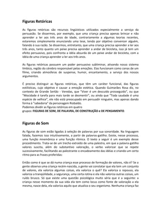 Figuras Retóricas
As figuras retóricas são recursos lingüísticos utilizados especialmente a serviço da
persuasão. Se dissermos, por exemplo, que uma criança precisa apenas brincar e não
aprender a ler aos três anos de idade, contrariamente a algumas teorias recentes,
estaremos simplesmente enunciando uma tese, tendo por objetivo convencer alguém,
falando à sua razão. Se dissermos, entretanto, que uma criança precisa aprender a ler aos
três anos, tanto quanto um peixe precisa aprender a andar de bicicleta, isso já tem um
efeito persuasivo, pois confronta a idéia absurda de um peixe andar de bicicleta, com a
idéia de uma criança aprender a ler aos três anos.
As figuras retóricas possuem um poder persuasivo subliminar, ativando nosso sistema
límbico, região do cérebro responsável pelas emoções. Elas funcionam como cenas de um
filme, criando atmosferas de suspense, humor, encantamento, a serviço dos nossos
argumentos.
É preciso distinguir as figuras retóricas, que têm um caráter funcional, das figuras
estilísticas, cujo objetivo é causar a emoção estética. Quando Guimarães Rosa diz, no
contexto de Grande Sertão - Veredas, que ”Viver é um descuido prosseguido”, ou que
”Mocidade é tarefa para mais tarde se desmentir”, ou ainda que ”Toda saudade é uma
espécie de velhice”, ele não está preocupado em persuadir ninguém, mas apenas dando
forma à ”sabedoria” da personagem Riobaldo.
Podemos dividir as figuras retóricas em quatro
grupos: FIGURAS DE SOM, DE PALAVRA, DE CONSTRUÇÃO e DE PENSAMENTO.
Figuras de Som
As figuras de som estão ligadas à seleção de palavras por sua sonoridade. Na linguagem
falada, fazemos isso intuitivamente, a partir de palavras-gatilho. Existe, nesse processo,
uma função mnemônica e uma função rítmica. O texto a seguir é um exemplo desse
procedimento. Trata-se de um trecho extraído de uma palestra, em que a palavra-gatilho
valores suscita, além do substantivo valoração, o verbo valorizar que se repete
sucessivamente, facilitando ao palestrante o encadeamento das idéias e criando um certo
ritmo para as frases proferidas:
Então como é que se dá numa criança esse processo de formação de valores, não é? Se a
gente observa uma criança recém-nascida, a gente vai constatar que ela tem um conjunto
de valores, ela valoriza algumas coisas, ela valoriza o quê? Ela valoriza o repouso, ela
valoriza a tranqüilidade, a segurança, uma certa rotina e ela não valoriza outras coisas, um
ruído brusco. Só que existe uma questão psicológica muito séria que é a seguinte: a
criança nesse momento da sua vida ela tem como locus como fonte de valoração a ela
mesma, nasce dela, ela valoriza aquilo que atualiza o seu organismo. Nenhuma criança faz
 