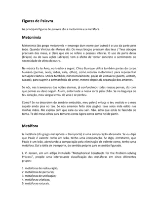 Figuras de Palavra
As principais figuras de palavra são a metonímia e a metáfora.
Metonímia
Metonímia (do grego metonymía = emprego dum nome por outro) é o uso da parte pelo
todo. Quando Vinícius de Moraes diz: Os meus braços precisam dos teus / Teus abraços
precisam dos meus, é claro que ele se refere a pessoas inteiras. O uso de parte delas
(braços) ou de suas ações (abraços) tem o efeito de tornar concreto o sentimento de
necessidade de afeto do outro.
Na música Eu te Amo, no trecho a seguir, Chico Buarque utiliza também partes do corpo
humano (pernas, seios, mãos, cara, olhos), como recurso metonímico para representar
sensações tácteis. Utiliza também, metonimicamente, peças de vestuário (paletó, vestido,
sapato), para sugerir a permanência do amor, mesmo depois da separação dos amantes.
Se nós, nas travessuras das noites eternas, já confundimos todas nossas pernas, diz com
que pernas eu devo seguir. Assim, entornaste a nossa sorte pelo chão. Se na bagunça do
teu coração, meu sangue errou de veia e se perdeu.
Como? Se na desordem do armário embutido, meu paletó enlaça o teu vestido e o meu
sapato ainda pisa no teu. Se nos amamos feito dois pagãos teus seios inda estão nas
minhas mãos. Me explica com que cara eu vou sair. Não, acho que estás te fazendo de
tonta. Te dei meus olhos para tomares conta Agora conta como hei de partir.
Metáfora
A metáfora (do grego metaphorá = transporte) é uma comparação abreviada. Se eu digo
que Paulo é valente como um leão, tenho uma comparação. Se digo, entretanto, que
Paulo é um leão, abreviando a comparação pela eliminação de valente como, tenho uma
metáfora. Daí a idéia de transporte, do sentido próprio para o sentido figurado.
J. V. Jensen, em um artigo intitulado ”Metaphorical Constructs for the Problem-solving
Process”, propõe uma interessante classificação das metáforas em cinco diferentes
grupos:
1. metáforas de restauração;
2. metáforas de percurso;
3. metáforas de unificação;
4. metáforas criativas;
5. metáforas naturais.
 