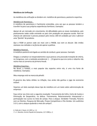 Metáforas de Unificação
As metáforas de unificação se dividem em: metáfora de parentesco, pastoral e esportiva.
Metáfora de Parentesco.
A metáfora de parentesco é facilmente entendida, uma vez que as pessoas tendem a
transferi-la para suas próprias experiências familiares. Exemplos:
Apesar de um mercado em crescimento, há dificuldades para as novas montadoras, pois
praticamente todas estão entrando no país com produção em pequena escala. Para ter
chances de sobreviver é preciso produzir pelo menos 100 mil unidades por ano e oferecer
uma ”família” de produtos.
Que o PSDB se parece cada vez mais com o PMDB, isso nem se discute. São irmãos
siameses nos métodos e na forma de operar a política.
Metáfora Pastoral.
A metáfora pastoral está ligada ao sentido de conduzir, guiar pessoas. Exemplo:
Chegou a complicar-se inesperadamente o que parecia uma procissão tranqüila de vitória,
no Congresso, com a reeleição presidencial. [. . .] O governo que ora conta o rebanho não
reúne mais os carneiros da primeira hora6.
Metáfora Esportiva.
No Brasil, o futebol, o mais popular dos esportes entre nós, é uma rica fonte de
metáforas. Exemplos:
Meu emprego está na marca do pênalti.
O governo deu belos dribles na inflação, mas ainda não ganhou o jogo da economia
estável.
Vejamos um belo exemplo desse tipo de metáfora em um texto sobre administração de
empresas:
Faça entrar seu time com a seguinte escalação: Trancamento de Cofre, Corte de Custos e
Eliminação de Desperdício, na defesa. Treinamento, Relacionamento Interpessoal e
participação nos Lucros no meio de campo. Para o ataque. Vendedor Treinado, Parceria
com os Clientes, Pesquisa de Mercado, Preços Competitivos e Pós-Vendas. Um autêntico
3-3-5, com o ataque ajudando o meio de campo7.
6. Folha de S. Paulo, 4.2.1997, p. 1-3.
7. L. C. Bocatto, Correio Popular de Campinas, 13.7.1998, p. 2.
 