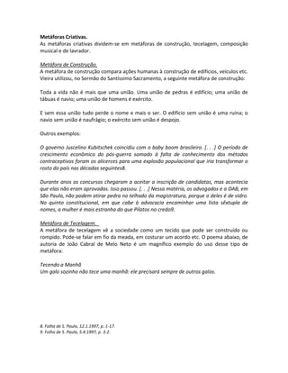 Metáforas Criativas.
As metáforas criativas dividem-se em metáforas de construção, tecelagem, composição
musical e de lavrador.
Metáfora de Construção.
A metáfora de construção compara ações humanas à construção de edifícios, veículos etc.
Vieira utilizou, no Sermão do Santíssimo Sacramento, a seguinte metáfora de construção:
Toda a vida não é mais que uma união. Uma união de pedras é edifício; uma união de
tábuas é navio; uma união de homens é exército.
E sem essa união tudo perde o nome e mais o ser. O edifício sem união é uma ruína; o
navio sem união é naufrágio; o exército sem união é despojo.
Outros exemplos:
O governo Juscelino Kubitschek coincidiu com o baby boom brasileiro. [. . .] O período de
crescimento econômico do pós-guerra somado à falta de conhecimento dos métodos
contraceptivos foram os alicerces para uma explosão populacional que iria transformar o
rosto do país nas décadas seguintes8.
Durante anos os concursos chegaram a aceitar a inscrição de candidatas, mas acontecia
que elas não eram aprovadas. Isso passou. [. . .] Nessa matéria, os advogados e a OAB, em
São Paulo, não podem atirar pedra no telhado da magistratura, porque o deles é de vidro.
No quinto constitucional, em que cabe à advocacia encaminhar uma lista sêxtupla de
nomes, a mulher é mais estranha do que Pilatos no credo9.
Metáfora de Tecelagem.
A metáfora de tecelagem vê a sociedade como um tecido que pode ser construído ou
rompido. Pode-se falar em fio da meada, em costurar um acordo etc. O poema abaixo, de
autoria de João Cabral de Melo Neto é um magnífico exemplo do uso desse tipo de
metáfora:
Tecendo a Manhã
Um galo sozinho não tece uma manhã: ele precisará sempre de outros galos.
8. Folha de S. Paulo, 12.1.1997, p. 1-17.
9. Folha de S. Paulo, 5.4.1997, p. 3-2.
 