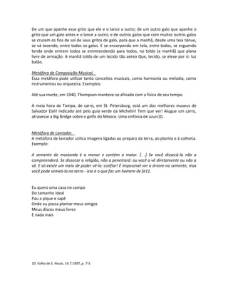 De um que apanhe esse grito que ele e o lance a outro; de um outro galo que apanhe o
grito que um galo antes e o lance a outro; e de outros galos que com muitos outros galos
se cruzem os fios de sol de seus gritos de galo, para que a manhã, desde uma teia tênue,
se vá tecendo, entre todos os galos. E se encorpando em tela, entre todos, se erguendo
tenda onde entrem todos se entretendendo para todos, no toldo (a manhã) que plana
livre de armação. A manhã toldo de um tecido tão aéreo Que, tecido, se eleve por si: luz
balão.
Metáfora de Composição Musical.
Essa metáfora pode utilizar tanto conceitos musicais, como harmonia ou melodia, como
instrumentos ou orquestra. Exemplos:
Até sua morte, em 1940, Thompson manteve-se afinado com a física de seu tempo.
A meia hora de Tampa, de carro, em St. Petersburg, está um dos melhores museus de
Salvador Dali! Indicado até pelo guia verde da Michelin! Tem que ver! Alugue um carro,
atravesse a Big Bridge sobre o golfo do México. Uma sinfonia de azuis10.
Metáfora de Lavrador.
A metáfora de lavrador utiliza imagens ligadas ao preparo da terra, ao plantio e à colheita.
Exemplo:
A semente de mostarda é a menor e contém o maior. [. .] Se você dissecá-la não a
compreenderá. Se dissecar a religião, não a penetrará: ou você a vê diretamente ou não a
vê. E só existe um meio de poder vê-la: confiar! É impossível ver a árvore na semente, mas
você pode semeá-la na terra - isto é o que faz um homem de fé11.
Eu quero uma casa no campo
Do tamanho ideal
Pau a pique e sapê
Onde eu possa plantar meus amigos
Meus discos meus livros
E nada mais
10. Folha de S. Paulo, 14.7.1997, p. 7-5.
 