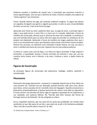 Podemos escolher a metáfora de acordo com a orientação que queremos imprimir à
nossa argumentação, uma vez que o domínio de onde a tiramos compõe uma espécie de
”célula cognitiva” que chamamos
Frame. Quando falamos de jogo, por exemplo, podemos imaginar: a) regras que devem
ser seguidas; b) alguém que ganha e alguém que perde; c) sorte ou azar; d) possibilidade
de haver um juiz etc. Trata-se do frame do jogo.
Aplicando esse frame ao amor, podemos dizer que, no jogo do amor, a principal regra é
saber o que pode tornar o outro feliz e o único juiz é o coração. Aplicando o frame da
metáfora de construção, diremos que os alicerces do amor são a lealdade e a confiança e
que uma fachada bonita para os outros não será capaz de esconder as rachaduras de um
projeto mal elaborado. Aplicando o frame da metáfora da magia, podemos dizer que o
amor é um encantamento a dois, que hipnotiza nossas almas e faz levitar nossos corações.
Octavio Paz escreveu um belíssimo livro intitulado A Dupla Chama, em que usa para o
amor a metáfora da chama de uma vela. Vejamos isso em suas próprias palavras:
A chama é a parte mais sutil do fogo, e se eleva em figura piramidal. O fogo original e
primordial, a sexualidade, levanta a chama vermelha do erotismo e esta, por sua vez,
sustenta outra chama, azul e trêmula: a do amor. Erotismo e amor: a dupla chama da
vida15.
Figuras de Construção
As principais figuras de construção são pleonasmo, hipálage, anáfora, epístrofe e
concatenação.
Pleonasmo
Pleonasmo (do grego pleonasmós = excesso) é a repetição daquilo que já ficou óbvio em
uma primeira vez. Fazendo isso por distração, quando dizemos subir para cima, descer
para baixo, somos acusados de ter cometido vícios de linguagem. Quando provocamos o
pleonasmo, propositadamente, é porque queremos dar realce a uma idéia ou argumento.
É muito comum, nos Sermões de Vieira, logo em seguida à exposição de um argumento, a
sua repetição, com palavras bíblicas. No ”Sermão pelo Bom Sucesso das Armas de
Portugal contra as da Holanda”, diz ele, dirigindo-se a Deus:
Sei eu, Legislador Supremo, que nos casos de ira, posto que justificada, nos manda vossa
santíssima Lei que não passe de um dia, e que antes de se pôr o Sol tenhamos perdoado:
”Que o Sol não se ponha sobre a vossa ira” (p. 44)’.
15. Octavio Paz, A Dupla Chama - Amor e Erotismo, p. 7.
 