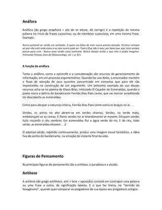 Anáfora
Anáfora (do grego anaphorá = ato de se elevar, de corrigir) é a repetição da mesma
palavra no início de frases sucessivas, ou de membros sucessivos, em uma mesma frase.
Exemplo:
Nunca pretendi ser senão um sonhador. A quem me falou de viver nunca prestei atenção. Pertenci semipre
ao que não está onde estou e ao que nunca pude ser. Tudo o flue não é meu, por baixo que seja, teve sempre
poesia para mim.- Nunca amei senão coisa nenhuma. Nunca desejei senão o que nem ti podia imaginar.
(Fernando Pessoa, Livro do Desassossego, vol. I, p. 83.)
A função da anáfora
Tanto a anáfora, como a epístrofe e a concatenação são recursos de gerenciamento de
informação, em um processo argumentativo. Quando faz uso deles, o enunciador mantém
o fluxo de atenção de seus ouvintes concentrado em conceitos que para ele são
importantes na construção de um argumento. Um belíssimo exemplo do uso desses
recursos acha-se no poema de Olavo Bilac, intitulado O Caçador de Esmeraldas, quando o
poeta narra o delírio do bandeirante Fernão Dias Paes Leme, que vai morrer acreditando
ter descoberto as esmeraldas:
Como para abraçar a natureza inteira, Fernão Dias Paes Leme estira os braços no ar. . .
Verdes, os astros no alto abrem-se em verdes chamas; Verdes, na verde mata,
embalançam-se as ramas; E flores verdes no ar brandamente se movem; Chispam verdes
fuzis riscando o céu sombrio; Em esmeraldas flui a água verde do rio, E do céu, todo
verde, as esmeraldas chovem. . .2
O adjetivo verde, repetido continuamente, produz uma imagem visual fantástica, a idéia
fixa do sonho do bandeirante, na emoção do instante final da vida.
Figuras de Pensamento
As principais figuras de pensamento são a antítese, o paradoxo e a alusão.
Antítese
A antítese (do grego antíthesis, anti + tese = oposição) consiste em contrapor uma palavra
ou uma frase a outra, de significação oposta. É o que faz Vieira, no ”Sermão da
Sexagésima”, quando quer comparar os pregadores de sua época aos pregadores antigos:
 
