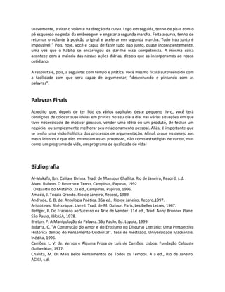 suavemente, e virar o volante na direção da curva. Logo em seguida, tenho de pisar com o
pé esquerdo no pedal da embreagem e engatar a segunda marcha. Feita a curva, tenho de
retornar o volante à posição original e acelerar em segunda marcha. Tudo isso junto é
impossível!” Pois, hoje, você é capaz de fazer tudo isso junto, quase inconscientemente,
uma vez que o hábito se encarregou de dar-lhe essa competência. A mesma coisa
acontece com a maioria das nossas ações diárias, depois que as incorporamos ao nosso
cotidiano.
A resposta é, pois, a seguinte: com tempo e prática, você mesmo ficará surpreendido com
a facilidade com que será capaz de argumentar, ”desenhando e pintando com as
palavras”.
Palavras Finais
Acredito que, depois de ter lido os vários capítulos deste pequeno livro, você terá
condições de colocar suas idéias em prática no seu dia a dia, nas várias situações em que
tiver necessidade de motivar pessoas, vender uma idéia ou um produto, de fechar um
negócio, ou simplesmente melhorar seu relacionamento pessoal. Aliás, é importante que
se tenha uma visão holística dos processos de argumentação. Afinal, o que eu desejo aos
meus leitores é que eles entendam esses processos, não como estratégias de varejo, mas
como um programa de vida, um programa de qualidade de vida!
Bibliografia
Al-Mukafa, Ibn. Calila e Dimna. Trad. de Mansour Challita. Rio de Janeiro, Record, s.d.
Alves, Rubem. O Retorno e Terno, Campinas, Papirus, 1992
. O Quarto do Mistério, 2a ed., Campinas, Papirus, 1995.
Amado, J. Tocaia Grande. Rio de Janeiro, Record, 1989.
Andrade, C. D. de. Antologia Poética. 36a ed., Rio de Janeiro, Record,1997.
Aristóteles. Rhétorique. Livre I. Trad. de M. Dufour. Paris, Les Belles Letres, 1967.
Bettger, F. Do Fracasso ao Sucesso na Arte de Vender. 11d ed., Trad. Anny Brunner Plane.
São Paulo, IBRASA, 1978.
Breton, P. A Manipulação da Palavra. São Paulo, Ed. Loyola, 1999.
Bidarra, C. ”A Construção do Amor e do Erotismo no Discurso Literário: Uma Perspectiva
Histórica dentro do Pensamento Ocidental”. Tese de mestrado. Universidade Mackenzie.
Inédita, 1996.
Camões, L. V. de. Versos e Alguma Prosa de Luis de Camões. Lisboa, Fundação Calouste
Gulbenkian, 1977.
Challita, M. Os Mais Belos Pensamentos de Todos os Tempos. 4 a ed., Rio de Janeiro,
ACIGI, s.d.
 