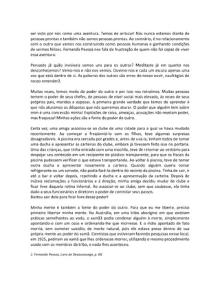 ser visto por nós como uma aventura. Temos de arriscar! Nós nunca estamos diante de
pessoas prontas e também não somos pessoas prontas. Ao contrário, é no relacionamento
com o outro que vamos nos construindo como pessoas humanas e ganhando condições
de sermos felizes. Fernando Pessoa nos fala da frustração de quem não foi capaz de viver
essa aventura:
Pensaste já quão invisíveis somos uns para os outros? Meditaste já em quanto nos
desconhecemos? Vemo-nos e não nos vemos. Ouvimo-nos e cada um escuta apenas uma
voz que está dentro de si. As palavras dos outros são erros do nosso ouvir, naufrágios do
nosso entender2.
Muitas vezes, temos medo do poder do outro e por isso nos retraímos. Muitas pessoas
temem o poder de seus chefes, de pessoas de nível social mais elevado, às vezes de seus
próprios pais, maridos e esposas. A primeira grande verdade que temos de aprender é
que nós aturamos os déspotas que nós queremos aturar. O poder que alguém tem sobre
mim é uma concessão minha! Explosões de raiva, ameaças, acusações não revelam poder,
mas fraqueza! Minhas ações são a fonte do poder do outro.
Certa vez, uma amiga associou-se ao clube de uma cidade para a qual se havia mudado
recentemente. Ao começar a freqüentá-lo com os filhos, teve algumas surpresas
desagradáveis. A piscina era cercada por grades e, antes de usá-la, tinham todos de tomar
uma ducha e apresentar as carteiras do clube, embora já tivessem feito isso na portaria.
Uma das crianças, que tinha entrado com uma mochila, teve de retornar ao vestiário para
despejar seu conteúdo em um recipiente de plástico transparente, para que os fiscais da
piscina pudessem verificar o que estava transportando. Ao voltar à piscina, teve de tomar
outra ducha e apresentar novamente a carteira. Quando alguém queria tomar
refrigerante ou um sorvete, não podia fazê-lo dentro do recinto da piscina. Tinha de sair, ir
até o bar e voltar depois, repetindo a ducha e a apresentação da carteira. Depois de
inúteis reclamações a funcionários e à direção, minha amiga decidiu mudar de clube e
ficar livre daquela rotina infernal. Ao associar-se ao clube, sem que soubesse, ela tinha
dado a seus funcionários e diretores o poder de controlar seus passos.
Bastou sair dele para ficar livre desse poder!
Minha mente é também a fonte do poder do outro. Para que eu me liberte, preciso
primeiro libertar minha mente. Na Austrália, em uma tribo aborígine em que existiam
práticas semelhantes ao vodu, o xamã3 podia condenar alguém à morte, simplesmente
apontando-o com um osso e ordenando-lhe que morresse. E o índio apontado de fato
morria, sem cometer suicídio, de morte natural, pois ele estava preso dentro de sua
própria mente ao poder do xamã. Cientistas que estiveram fazendo pesquisas nesse local,
em 1925, pediram ao xamã que lhes ordenasse morrer, utilizando o mesmo procedimento
usado com os membros da tribo, e nada lhes aconteceu.
2. Fernando Pessoa, Livro do Desassossego, p. 69.
 