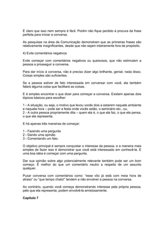É claro que isso nem sempre é fácil. Porém não fique perdido à procura da frase
perfeita para iniciar a conversa.
As pesquisas na área da Comunicação demonstram que as primeiras frases são
relativamente insignificantes, desde que não sejam inteiramente fora de propósito.
4) Evite comentários negativos
Evite começar com comentários negativos ou queixosos, que não estimulam a
pessoa a prosseguir a conversa.
Para dar início à conversa, não é preciso dizer algo brilhante, genial, nada disso.
Coisas simples são suficientes.
Se a pessoa estiver de fato interessada em conversar com você, ela também
falará alguma coisa que facilitará as coisas.
E é simples encontrar o que dizer para começar a conversa. Existem apenas dois
tópicos básicos para escolher:
1 - A situação, ou seja, o motivo que levou vocês dois a estarem naquele ambiente
e naquela hora – pode ser a festa onde vocês estão, o seminário etc., ou,
2 - A outra pessoa propriamente dita – quem ela é, o que ela faz, o que ela pensa,
o que ela representa.
E há apenas três maneiras de começar:
1 - Fazendo uma pergunta
2 - Dando uma opinião
3 - Comentando um fato.
O objetivo principal é sempre conquistar o interesse da pessoa, e a maneira mais
simples de fazer isso é demonstrar que você está interessado em conhecê-la. E
uma boa idéia é começar com uma pergunta.
Dar sua opinião sobre algo potencialmente relevante também pode ser um bom
começo. É melhor do que um comentário neutro a respeito de um assunto
qualquer.
Puxar conversa com comentários como: “esse vôo já está com meia hora de
atraso” ou “que tempo chato!” tendem a não envolver a pessoa na conversa.
Ao contrário, quando você começa demonstrando interesse pela própria pessoa,
pelo que ela representa, podem envolvê-la amistosamente.
Capítulo 7
 