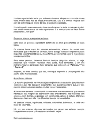 Um bom argumentador sabe que, antes de discordar, ele precisa concordar com o
outro. Porque idéia não se impõe; transforma-se. Esta é a fórmula “mágica” que
abre os caminhos para o êxito de toda e qualquer negociação.
Um outro ponto a ser observado, é que jamais devemos tentar convencer alguém,
sem antes conhecermos os seus argumentos. E a melhor forma de fazer isso é
perguntando...Por quê?
Perguntas abertas e perguntas fechadas
Nem todas as pessoas expressam claramente os seus pensamentos, as suas
idéias.
Da mesma forma como há pessoas extrovertidas, abertas, há outras mais
reservadas que se fecham de tal modo, que o diálogo fica quase impossível; suas
respostas são monossilábicas e, dessa forma, pouco vamos saber a respeito dos
seus pensamentos.
Para essas pessoas, devemos formular sempre perguntas abertas, ou seja,
perguntas que “cobram” respostas mais claras, mais completas. E um dos
melhores recursos para isso é fazer perguntas que comecem por “Por que...? “ ou
“ Como...?”
Ninguém, por mais lacônico que seja, consegue responder a uma pergunta feita
assim, como monossílabos.
A magia das palavras
Os maiores problemas na comunicação interpessoal são causados por palavras e
expressões que não traduzem exatamente o que queremos dizer e que, por isso
mesmo, podem provocar reações, muitas vezes, inesperadas.
Achamos que estamos comunicando corretamente mas esquecemos que o nosso
interlocutor está reagindo de acordo com o seu entendimento, não de acordo com
o nosso. Além do mais, as pessoas têm sentimentos, valores e culturas diferentes
das nossas. Isso sem falar nos diferentes tipos de personalidades.
Há pessoas tímidas, orgulhosas, vaidosas, autoritárias, submissas, e cada uma
reage ao seu modo.
Há, por isso mesmo, algumas expressões que devem ser evitadas sempre,
independentemente de quem estejamos falando. Vejam:
Expressões perigosas
 