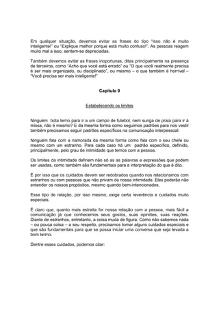 Em qualquer situação, devemos evitar as frases do tipo “Isso não é muito
inteligente!” ou “Explique melhor porque está muito confuso!”. As pessoas reagem
muito mal a isso, sentem-se depreciadas.
Também devemos evitar as frases inoportunas, ditas principalmente na presença
de terceiros, como “Acho que você está errado” ou “O que você realmente precisa
é ser mais organizado, ou disciplinado”, ou mesmo – o que também é horrível –
“Você precisa ser mais inteligente!”
Capítulo 9
Estabelecendo os limites
Ninguém bota terno para ir a um campo de futebol, nem sunga de praia para ir à
missa, não é mesmo? E da mesma forma como seguimos padrões para nos vestir
também precisamos seguir padrões específicos na comunicação interpessoal.
Ninguém fala com a namorada da mesma forma como fala com o seu chefe ou
mesmo com um estranho. Para cada caso há um padrão específico, definido,
principalmente, pelo grau de intimidade que temos com a pessoa.
Os limites da intimidade definem não só as as palavras e expressões que podem
ser usadas, como também são fundamentais para a interpretação do que é dito.
É por isso que os cuidados devem ser redobrados quando nos relacionamos com
estranhos ou com pessoas que não privam da nossa intimidade. Eles poderão não
entender os nossos propósitos, mesmo quando bem-intencionados.
Esse tipo de relação, por isso mesmo, exige certa reverência e cuidados muito
especiais.
É claro que, quanto mais estreita for nossa relação com a pessoa, mais fácil a
comunicação já que conhecemos seus gostos, suas opiniões, suas reações.
Diante de estranhos, entretanto, a coisa muda de figura. Como não sabemos nada
– ou pouca coisa – a seu respeito, precisamos tomar alguns cuidados especiais e
que são fundamentais para que se possa iniciar uma conversa que seja levada a
bom termo.
Dentre esses cuidados, podemos citar:
 