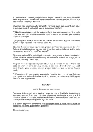 A ) Jamais faça considerações pessoais a respeito do interlocutor, salvo se houver
abertura para isso. Guarde com reserva até mesmo seus elogios; há pessoas que
são avessas a esse tipo de coisa.
B) Jamais trate seu interlocutor por você”. Por mais jovem que aparente ser, trate-
o com reverência. O indicado é tratá-lo sempre por “senhor”.
C) Não tire conclusões precipitadas.A aparência das pessoas não quer dizer muita
coisa. Por isso, não se deixe influenciar pelas primeiras impressões, por melhores
ou piores que sejam.
D) Seja rápido e objetivo. Concentre-se no tema da conversa. A gente nunca sabe
quanto tempo a pessoa está disposta a nos dar.
E) Antes de mostrar seus argumentos, procure conhecer os argumentos do outro.
Deixe-o à vontade para que ele diga tudo o que tem a dizer. Induza-o a dizer mais,
perguntando sempre “por que?” ou “como?”
F) Jamais conteste! Por mais frágeis que sejam os argumentos do seu interlocutor,
jamais conteste. Mesmo naquelas situações onde você se sinta na “obrigação” de
contestar, de reagir, não o faça.
Ninguém muda de opinião simplesmente porque é contestado, ao contrário, isso
pode até criar um clima de antagonismo. E isso não é bom. Sempre que você
sentir impulso para contestar alguém, procure saber por que ele pensa daquele
modo.
G) Pergunte muito! Interesse-se pela opinião do outro. Isso, com certeza, fará com
que a pessoa se sinta valorizada e você, por sua vez, terá maiores subsídios para
melhorar seus argumentos.
Capítulo 10
A arte de conversar e convencer
Conversar todo mundo sabe, porém, conversar com a finalidade de obter uma
vantagem, seja ela financeira, cultural ou até mesmo sentimental, é uma arte. E é
uma arte porque, a princípio, ninguém está disposto a ceder alguma coisa sem um
contrapartida, ou seja, sem ganhar algo em troca.
E o grande segredo é justamente este: descobrir o que a outra pessoa quer em
troca para nos dar o que estamos querendo.
Elementos de troca
 