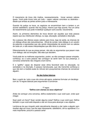 O mecanismo de troca não implica, necessariamente, trocar sempre valores
iguais. Você pode trocar tudo por tudo – sejam valores concretos ou abstratos -
desde que ambas as partes achem justo e interessante.
Quando há justiça na troca, os negócios se encaminham bem e tentem a um
acordo satisfatório; quando não há justiça, mesmo que haja acordo, fica um clima
de ressentimento que pode inviabilizar qualquer outro acordo, futuramente.
Assim, os primeiros elementos de troca devem ser aqueles que toda pessoa
espera que seu interlocutor ofereça, ou seja, educação, seriedade e discrição.
Se a pessoa não oferece esses valores para troca, logo de saída, as chances de
um diálogo eficaz são reduzidíssimas. Afinal de contas, todo diálogo é um vaivém
de palavras e expressões que vão sendo interpretadas de acordo com os valores
de cada um, e são essas interpretações que dão ritmo à conversa.
Diferentemente do que se possa pensar, não são os argumentos que pesam mais
num diálogo; são as emoções. São elas que decidem.
Você pode ter os melhores argumentos, porém, se não conseguir passar simpatia,
confiança, se a outra pessoa não conseguir se sentir bem na sua presença, a
conversa certamente não chegará a bom termo.
E o “gatilho” capaz de disparar esse clima favorável está na educação, na
seriedade e na discrição. A pessoa mal-educada, que não transmite confiança e
que não tem a medida exata do ridículo tem pouquíssimas chances de convencer
alguém.
As dez lições básicas
Bem, a partir de tudo o que nós vimos até agora, podemos formular um decálogo
com as 10 regras básicas para argumentar e convencer.
1ª regra:
“Defina com clareza os seus objetivos”
Antes de começar uma conversa, defina exatamente o que você quer, onde quer
chegar.
Quer pedir um favor? Quer vender alguma coisa? Defina o que você quer. Defina
também o que você está disposto a dar em troca para alcançar o seu objetivo.
Lembre-se de que ninguém está naturalmente disposto a dar nada a alguém sem
receber algo em troca, que lhe seja interessante, satisfatório, útil ou agradável. E o
mais importante: procure a pessoa certa!
 