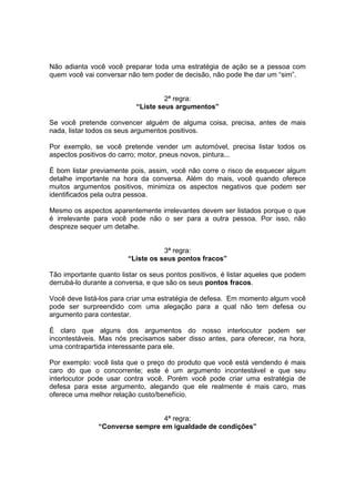 Não adianta você você preparar toda uma estratégia de ação se a pessoa com
quem você vai conversar não tem poder de decisão, não pode lhe dar um “sim”.
2ª regra:
“Liste seus argumentos”
Se você pretende convencer alguém de alguma coisa, precisa, antes de mais
nada, listar todos os seus argumentos positivos.
Por exemplo, se você pretende vender um automóvel, precisa listar todos os
aspectos positivos do carro; motor, pneus novos, pintura...
É bom listar previamente pois, assim, você não corre o risco de esquecer algum
detalhe importante na hora da conversa. Além do mais, você quando oferece
muitos argumentos positivos, minimiza os aspectos negativos que podem ser
identificados pela outra pessoa.
Mesmo os aspectos aparentemente irrelevantes devem ser listados porque o que
é irrelevante para você pode não o ser para a outra pessoa. Por isso, não
despreze sequer um detalhe.
3ª regra:
“Liste os seus pontos fracos”
Tão importante quanto listar os seus pontos positivos, é listar aqueles que podem
derrubá-lo durante a conversa, e que são os seus pontos fracos.
Você deve listá-los para criar uma estratégia de defesa. Em momento algum você
pode ser surpreendido com uma alegação para a qual não tem defesa ou
argumento para contestar.
É claro que alguns dos argumentos do nosso interlocutor podem ser
incontestáveis. Mas nós precisamos saber disso antes, para oferecer, na hora,
uma contrapartida interessante para ele.
Por exemplo: você lista que o preço do produto que você está vendendo é mais
caro do que o concorrente; este é um argumento incontestável e que seu
interlocutor pode usar contra você. Porém você pode criar uma estratégia de
defesa para esse argumento, alegando que ele realmente é mais caro, mas
oferece uma melhor relação custo/benefício.
4ª regra:
“Converse sempre em igualdade de condições”
 