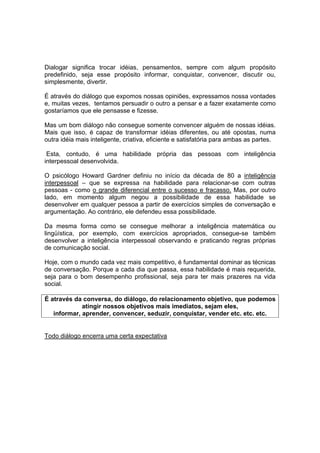 Dialogar significa trocar idéias, pensamentos, sempre com algum propósito
predefinido, seja esse propósito informar, conquistar, convencer, discutir ou,
simplesmente, divertir.
É através do diálogo que expomos nossas opiniões, expressamos nossa vontades
e, muitas vezes, tentamos persuadir o outro a pensar e a fazer exatamente como
gostaríamos que ele pensasse e fizesse.
Mas um bom diálogo não consegue somente convencer alguém de nossas idéias.
Mais que isso, é capaz de transformar idéias diferentes, ou até opostas, numa
outra idéia mais inteligente, criativa, eficiente e satisfatória para ambas as partes.
Esta, contudo, é uma habilidade própria das pessoas com inteligência
interpessoal desenvolvida.
O psicólogo Howard Gardner definiu no início da década de 80 a inteligência
interpessoal – que se expressa na habilidade para relacionar-se com outras
pessoas - como o grande diferencial entre o sucesso e fracasso. Mas, por outro
lado, em momento algum negou a possibilidade de essa habilidade se
desenvolver em qualquer pessoa a partir de exercícios simples de conversação e
argumentação. Ao contrário, ele defendeu essa possibilidade.
Da mesma forma como se consegue melhorar a inteligência matemática ou
lingüística, por exemplo, com exercícios apropriados, consegue-se também
desenvolver a inteligência interpessoal observando e praticando regras próprias
de comunicação social.
Hoje, com o mundo cada vez mais competitivo, é fundamental dominar as técnicas
de conversação. Porque a cada dia que passa, essa habilidade é mais requerida,
seja para o bom desempenho profissional, seja para ter mais prazeres na vida
social.
É através da conversa, do diálogo, do relacionamento objetivo, que podemos
atingir nossos objetivos mais imediatos, sejam eles,
informar, aprender, convencer, seduzir, conquistar, vender etc. etc. etc.
Todo diálogo encerra uma certa expectativa
 