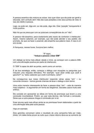 A pessoa assertiva não mistura as coisas. Isso quer dizer que ela pode ser gentil e
educada, sem contudo abrir mão das suas posições e dos seus pontos de vista. E
isso dá crédito à pessoa.
Logo, se pode ser, diga sim; se não pode, diga não. Esta “posição” transparente é
muito positiva.
Não há que se preocupar com as possíveis conseqüências de um “não”.
A pessoa não-assertiva, peca exatamente pelo receio de contrariar o interlocutor.
Assim, mesmo sabendo, por exemplo, que não pode atender o seu pedido, ela
promete, diz que vai fazer o possível, até empenha sua palavra nisso. E isso é um
erro brutal.
A franqueza, nessas horas, funciona bem melhor.
“8ª regra;
“Induza a pessoa a dizer SIM”
Um diálogo se torna mais afável, desde o início, se começar com a palavra SIM,
com uma afirmação positiva por parte do interlocutor.
O “SIM” é capaz de abrir as portas, assim como um sorriso.
É de boa estratégia, então, começar o diálogo com situações ou perguntas que
induzam uma resposta afirmativa. Por exemplo: “quer dizer então que você é
gaúcho!?” ou “estou sabendo que você é corintiano, certo?”
Se conseguimos que nosso interlocutor responda várias vezes “sim” – ou
concorde conosco – temos grande chances de levar o diálogo a bom termo.
Uma outra maneira interessante de fazer a pessoa dizer “sim” – esta de maneira
mais subjetiva – é argumentar em forma de silogismos. Sócrates usava muito este
artifício.
Ele consiste em apresentar as idéias em forma de premissas que levem a uma
conclusão incontestável. Porém, ao usar esta técnica, não formule a conclusão.
Deixe que a outra pessoa chegue à conclusão por si só.
Esse recurso será mais eficaz ainda se as premissas forem elaboradas a partir de
uma afirmação feita pela outra pessoa.
Veja um exemplo:
Dois gerentes conversam sobre o resultado de uma campanha feita por mala-
direta. Um deles tenta provar ao outro que o baixo retorno deve-se ao aumento de
 