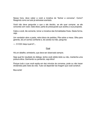 Nessa hora, deve caber a você a inciativa de “fechar a conversa”. Como?
Reagindo como se tudo já estivesse acertado.
Você não deve perguntar o que o ele decidiu, se ele quer comprar, se ele
concorda com você, nada disso; parta do pressuposto que aceitou a sua proposta.
Cabe a você, tão somente, tomar a iniciativa das formalidades finais. Desta forma,
veja:
Um vendedor abre a pasta, retira bloco de pedidos. Põe sobre a mesa. Olha para
gerente, dá um sorriso confiante e, de caneta na mão, pergunta:
— O CGC daqui qual é?...
Final
Há um detalhe, entretanto, que deve ser observado sempre.
Seja qual for resultado do diálogo, tenha você obtido êxito ou não, mantenha uma
postura ética. Ganhando ou perdendo, seja ético!
Porque tudo o que você expõe em dez minutos de conversa, pode ou não trazer
dividendos pelo resto da vida. Tudo vai depender da imagem que você construir.
Boa sorte!
 