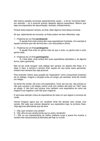 Até mesmo aquelas conversas aparentemente vazias – a tal da “conversa fiada”,
por exemplo – só é possível quando desperta alguma expectativa. Mesmo que
seja uma expectativa de descontração, diversão, entretenimento...
Porque todos esperam sempre, ao final, obter alguma coisa dessa conversa.
Só que, dependendo da conversa, os finais podem ser bem diferentes, veja:
1 – Podemos ter um final perde/perde
É aquele final onde ambos têm suas expectativas frustradas. Um exemplo é
aquela conversa que não termina bem, com discussões e atritos.
2 – Podemos ter um final perde/ganha:
É aquele final onde um ganha mais do que o outro, ou ganha tudo e outro
ganha nada.
3 – Podemos ter um final ganha/ganha:
É o final ideal, onde ambos têm suas expectativas atendidas e, de alguma
forma, saem ganhando.
Não há por onde escapar: todo diálogo tem sempre um desses três finais. E o
ideal, é claro, é sempre o terceiro final, aquele em que todos saem ganhando,
embora nem sempre isso seja possível.
Para entender melhor essa questão da “expectativa” como componente (implícito)
de um diálogo, imagine a situação onde um amigo, por exemplo, tenta lhe vender
um relógio.
Ao tentar lhe vender, ele criou uma expectativa. Você, por sua vez, não precisa ou
não quer comprar o tal relógio, porém você com certeza não dará um “não!” seco
ao amigo. E não fará isso porque criou também uma expectativa de como ele
reagirá à sua negativa; você não quer magoá-lo.
E será essa atenção mútua às expectativas de cada um que regerá a conversa de
vocês.
Vamos imaginar agora que um vendedor tente lhe abordar para vender uma
caneta. Ele sabe que precisa despertar sua expectativa logo na primeira frase.
Veja algumas alternativas que ele teria:
1 – Olá, quer comprar uma caneta?
2 – Olá, olha só que caneta bonita que eu estou vendendo!
3 – Olá, eu sou representante da melhor joalheria suíça e queria lhe mostrar a
caneta mais revolucionária já fabricada até hoje no mundo.
 