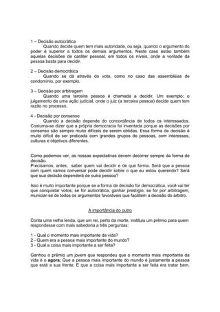 1 – Decisão autocrática
Quando decide quem tem mais autoridade, ou seja, quando o argumento do
poder é superior a todos os demais argumentos. Neste caso estão também
aquelas decisões de caráter pessoal, em todos os níveis, onde a vontade da
pessoa basta para decidir.
2 – Decisão democrática
Quando se dá através do voto, como no caso das assembléias de
condomínio, por exemplo.
3 – Decisão por arbitragem
Quando uma terceira pessoa é chamada a decidir. Um exemplo: o
julgamento de uma ação judicial, onde o juiz (a terceira pessoa) decide quem tem
razão no processo.
4 - Decisão por consenso
Quando a decisão depende do concordância de todos os interessados.
Costuma-se dizer que a própria democracia foi inventada porque as decisões por
consenso são sempre muito difíceis de serem obtidas. Essa forma de decisão é
muito difícil de ser praticada com grandes grupos de pessoas, com interesses,
culturas e objetivos diferentes.
Como podemos ver, as nossas expectativas devem decorrer sempre da forma de
decisão.
Precisamos, antes, saber quem vai decidir e de que forma. Será que a pessoa
com quem vamos conversar pode decidir sobre o que eu estou querendo? Será
que sua decisão dependerá de outra pessoa?
Isso é muito importante porque se a forma de decisão for democrática, você vai ter
que conquistar votos; se for autocrática, ganhar prestígio; se for por arbitragem,
municiar-se de todos os argumentos favoráveis que facilitem a decisão do árbitro.
A importância do outro
Conta uma velha lenda, que um rei, perto da morte, instituiu um prêmio para quem
respondesse com mais sabedoria a três perguntas:
1 - Qual o momento mais importante da vida?
2 - Quem era a pessoa mais importante do mundo?
3 - Qual a coisa mais importante a ser feita?
Ganhou o prêmio um jovem que respondeu que o momento mais importante da
vida é o agora; Que a pessoa mais importante do mundo é justamente a pessoa
que está a sua frente; E que a coisa mais importante a ser feita era tratar bem,
 