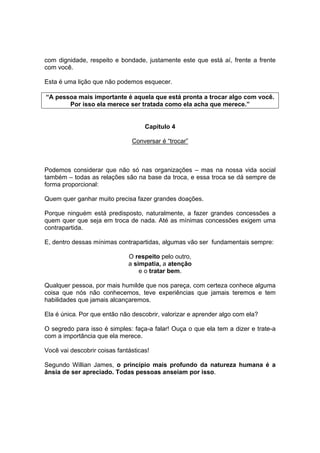 com dignidade, respeito e bondade, justamente este que está aí, frente a frente
com você.
Esta é uma lição que não podemos esquecer.
“A pessoa mais importante é aquela que está pronta a trocar algo com você.
Por isso ela merece ser tratada como ela acha que merece.”
Capítulo 4
Conversar é “trocar”
Podemos considerar que não só nas organizações – mas na nossa vida social
também – todas as relações são na base da troca, e essa troca se dá sempre de
forma proporcional:
Quem quer ganhar muito precisa fazer grandes doações.
Porque ninguém está predisposto, naturalmente, a fazer grandes concessões a
quem quer que seja em troca de nada. Até as mínimas concessões exigem uma
contrapartida.
E, dentro dessas mínimas contrapartidas, algumas vão ser fundamentais sempre:
O respeito pelo outro,
a simpatia, a atenção
e o tratar bem.
Qualquer pessoa, por mais humilde que nos pareça, com certeza conhece alguma
coisa que nós não conhecemos, teve experiências que jamais teremos e tem
habilidades que jamais alcançaremos.
Ela é única. Por que então não descobrir, valorizar e aprender algo com ela?
O segredo para isso é simples: faça-a falar! Ouça o que ela tem a dizer e trate-a
com a importância que ela merece.
Você vai descobrir coisas fantásticas!
Segundo Willian James, o princípio mais profundo da natureza humana é a
ânsia de ser apreciado. Todas pessoas anseiam por isso.
 