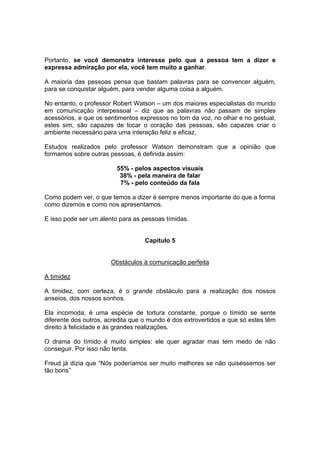 Portanto, se você demonstra interesse pelo que a pessoa tem a dizer e
expressa admiração por ela, você tem muito a ganhar.
A maioria das pessoas pensa que bastam palavras para se convencer alguém,
para se conquistar alguém, para vender alguma coisa a alguém.
No entanto, o professor Robert Watson – um dos maiores especialistas do mundo
em comunicação interpessoal – diz que as palavras não passam de simples
acessórios, e que os sentimentos expressos no tom da voz, no olhar e no gestual,
estes sim, são capazes de tocar o coração das pessoas, são capazes criar o
ambiente necessário para uma interação feliz e eficaz.
Estudos realizados pelo professor Watson demonstram que a opinião que
formamos sobre outras pessoas, é definida assim:
55% - pelos aspectos visuais
38% - pela maneira de falar
7% - pelo conteúdo da fala
Como podem ver, o que temos a dizer é sempre menos importante do que a forma
como dizemos e como nos apresentamos.
E isso pode ser um alento para as pessoas tímidas.
Capítulo 5
Obstáculos à comunicação perfeita
A timidez
A timidez, com certeza, é o grande obstáculo para a realização dos nossos
anseios, dos nossos sonhos.
Ela incomoda; é uma espécie de tortura constante, porque o tímido se sente
diferente dos outros, acredita que o mundo é dos extrovertidos e que só estes têm
direito à felicidade e às grandes realizações.
O drama do tímido é muito simples: ele quer agradar mas tem medo de não
conseguir. Por isso não tenta.
Freud já dizia que “Nós poderíamos ser muito melhores se não quiséssemos ser
tão bons”
 