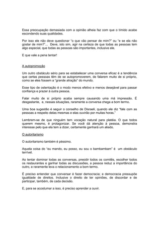 Essa preocupação demasiada com a opinião alheia faz com que o tímido acabe
escondendo suas qualidades.
Por isso ele não deve questionar “o que vão pensar de mim?” ou “e se ela não
gostar de mim?”... Deve, isto sim, agir na certeza de que todas as pessoas tem
algo especial, que todas as pessoas são importantes, inclusive ele.
E que vale a pena tentar!
A autopromoção
Um outro obstáculo sério para se estabelecer uma conversa eficaz é a tendência
que certas pessoas têm de se autopromoverem, de falarem muito de si próprio,
como se eles fossem a “grande atração” do mundo.
Esse tipo de ostentação é o modo menos efetivo e menos desejável para passar
confiança e prazer à outra pessoa.
Falar muito de si próprio acaba sempre causando uma má impressão. É
desgastante, e, nessas situações, raramente a conversa chega a bom termo.
Uma boa sugestão é seguir o conselho de Disraeli, quando ele diz “fale com as
pessoas a respeito delas mesmas e elas ouvirão por muitas horas.”
Lembrem-se de que ninguém tem vocação natural para platéia. O que todos
querem mesmo, é protagonizar. Se você dá atenção à pessoa, demonstra
interesse pelo que ela tem a dizer, certamente ganhará um aliado.
O autoritarismo
O autoritarismo também é péssimo.
Aquela coisa do “eu mando, eu posso, eu sou o bambambam” é um obstáculo
terrível.
Ao tentar dominar todas as conversas, presidir todos os comitês, escolher todos
os restaurantes e ganhar todas as discussões, a pessoa reduz a importância do
outro, e raramente leva o relacionamento a bom termo.
É preciso entender que conversar é fazer democracia; e democracia pressupõe
igualdade de direitos. Inclusive o direito de ter opiniões, de discordar e de
participar, também, de cada decisão.
E, para se acostumar a isso, é preciso aprender a ouvir.
 