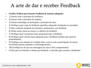Conheça-nos: www.ibdec.net
A arte de dar e receber Feedback
• Confira 10 dicas para fornecer feedback de maneira adequada:
• 1) Jamais viole o princípio da confiança.
• 2) Jamais viole o princípio do respeito.
• 3) Jamais contradiga ou desrespeite o princípio da ética.
• 4) Verifique qual o tipo de feedback específico adequado (validação ou correção).
• 5) Não confunda desabafo de emoções e sentimentos com feedback.
• 6) Tenha muito claras as causas e o objetivo do feedback.
• 7) Verifique qual o momento mais apropriado para o feedback.
• 8) Verifique qual a forma mais adequada para o feedback (sempre que possível
pessoalmente).
• 9) Verifique com atenção se é melhor falar a sós ou com a participação de outros
envolvidos (jamais exponha a constrangimentos).
• 10) Certifique-se de que sua mensagem foi clara e bem compreendida!
• O líder gera no liderado o desejo por feedback, o não-líder gera aversão a feedbacks!
 